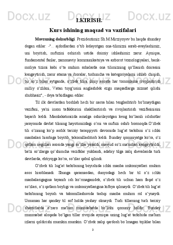 I.KIRISH.
Kurs ishining maqsad va vazifalari
Mavzuning dolzarbligi . Prezidentimiz Sh.M.Mirziyoyev bu haqda shunday
degan   edilar:   -"...   ajdodlardan   o‘tib   kelayotgan   ona-tilimizni   asrab-avaylashimiz,
uni   boyitish,   nufuzini   oshirish   ustida   doimiy   ishlashimiz   zarur.   Ayniqsa,
fundamental fanlar, zamonaviy kommunikatsiya va axborot texnologiyalari, bank-
moliya   tizimi   kabi   o‘ta   muhim   sohalarda   ona   tilimizning   qo‘llanish   doirasini
kengaytirish, zarur atama va iboralar, tushuncha va kategoriyalarni ishlab chiqish,
bir   so‘z   bilan   aytganda,   o zbek   tilini   ilmiy   asosda   har   tomonlama   rivojlantirishʻ
milliy   o‘zlikni,   Vatan   tuyg‘usini   anglashdek   ezgu   maqsadlarga   xizmat   qilishi
shubhasiz", - deya ta'kidlagan edilar. 
Til   ilk   davrlardan   boshlab   hech   bir   narsa   bilan   tenglashtirib   bo‘lmaydigan
vazifani,   ya'ni   inson   tafakkurini   shakllantirish   va   rivojlantirish   vazifasinisini
bajarib   keldi.   Mamlakatimizda   amalga   oshirilayotgan   keng   ko‘lamli   islohotlar
jarayonida   davlat   tilining   hayotimizdagi   o‘rni   va   nufuzi   oshib   bormoqda.O‘zbek
tili   o‘zining   ko‘p   asrlik   tarixiy   taraqqiyoti   davomida   lug‘at   tarkibini   o‘z   ichki
manbalari hisobiga boyitib, takomillashtirib keldi. Bunday qonuniyatga ko‘ra, o‘z
qatlam negizlari asosida yangi so‘zlar yasaldi, mavjud so‘z ma'nolari kengaytirildi,
ba'zi   so‘zlarga   qo‘shimcha   vazifalar   yuklandi,   adabiy   tilga   xalq   shevalarida   turli
davrlarda, ehtiyojga ko‘ra, so‘zlar qabul qilindi. 
O‘zbek   tili   lug‘at   tarkibining   boyishida   ichki   manba   imkoniyatlari   muhim
asos   hisoblanadi.   Shunga   qaramasdan,   dunyodagi   hech   bir   til   o‘z   ichki
manbalarigagina   tayanib   ish   ko‘rmaganidek,   o‘zbek   tili   uchun   ham   faqat   o‘z
so‘zlari, o‘z qatlam boyligi va imkoniyatlarigina kifoya qilmaydi. O‘zbek tili lug‘at
tarkibining   boyish   va   takomillashuvida   tashqi   manba   muhim   rol   o‘ynaydi.
Umuman   har   qanday   til   sof   holda   yashay   olmaydi.   Turli   tillarning   turli   tarixiy
sharoitlarda   o‘zaro   ma'lum   munosabatda   bo‘lishi   qonuniy   holdir.   Bunday
munosabat   aloqada   bo‘lgan   tillar   rivojida   ayniqsa   uning   lug‘at   tarkibida   ma'lum
izlarni qoldirishi mumkin.mumkin. O‘zbek xalqi qardosh bo`lmagan tojiklar bilan
3 