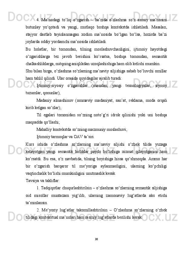 4.   Ma’nodagi   to‘liq   o‘zgarish   –   ba’zida   o‘zlashma   so‘z   asosiy   ma’nosini
butunlay   yo‘qotadi   va   yangi,   mutlaqo   boshqa   kontekstda   ishlatiladi.   Masalan,
stajyor   dastlab   tayinlanmagan   xodim   ma’nosida   bo‘lgan   bo‘lsa,   hozirda   ba’zi
joylarda oddiy yordamchi ma’nosida ishlatiladi.
Bu   holatlar,   bir   tomondan,   tilning   moslashuvchanligini,   ijtimoiy   hayotdagi
o‘zgarishlarga   tez   javob   berishini   ko‘rsatsa,   boshqa   tomondan,   semantik
chalkashliklarga, nutqning aniqlikdan uzoqlashishiga ham olib kelishi mumkin.
Shu bilan birga, o‘zlashma so‘zlarning ma’naviy siljishiga sabab bo‘luvchi omillar
ham tahlil qilindi. Ular orasida quyidagilar ajralib turadi:
Ijtimoiy-siyosiy   o‘zgarishlar   (masalan,   yangi   texnologiyalar,   siyosiy
tuzumlar, qonunlar);
Madaniy   almashinuv   (ommaviy   madaniyat,   san’at,   reklama,   moda   orqali
kirib kelgan so‘zlar);
Til   egalari   tomonidan   so‘zning   noto‘g‘ri   idrok   qilinishi   yoki   uni   boshqa
maqsadda qo‘llashi;
Mahalliy kontekstda so‘zning mazmuniy moslashuvi;
Ijtimoiy tarmoqlar va OAV ta’siri.
Kurs   ishida   o‘zlashma   so‘zlarning   ma’naviy   siljishi   o‘zbek   tilida   yuzaga
kelayotgan   yangi   semantik   birliklar   paydo   bo‘lishiga   xizmat   qilayotganini   ham
ko‘rsatdi.   Bu   esa,   o‘z   navbatida,   tilning   boyishiga   hissa   qo‘shmoqda.   Ammo   har
bir   o‘zgarish   barqaror   til   me’yoriga   aylanmasligini,   ularning   ko‘pchiligi
vaqtinchalik bo‘lishi mumkinligini unutmaslik kerak.
Tavsiya va takliflar:
1. Tadqiqotlar chuqurlashtirilsin – o‘zlashma so‘zlarning semantik siljishiga
oid   misollar   muntazam   yig‘ilib,   ularning   zamonaviy   lug‘atlarda   aks   etishi
ta’minlansin.
2.   Me’yoriy   lug‘atlar   takomillashtirilsin   –   O‘zlashma   so‘zlarning   o‘zbek
tilidagi kontekstual ma’nolari ham rasmiy lug‘atlarda berilishi kerak.
30 