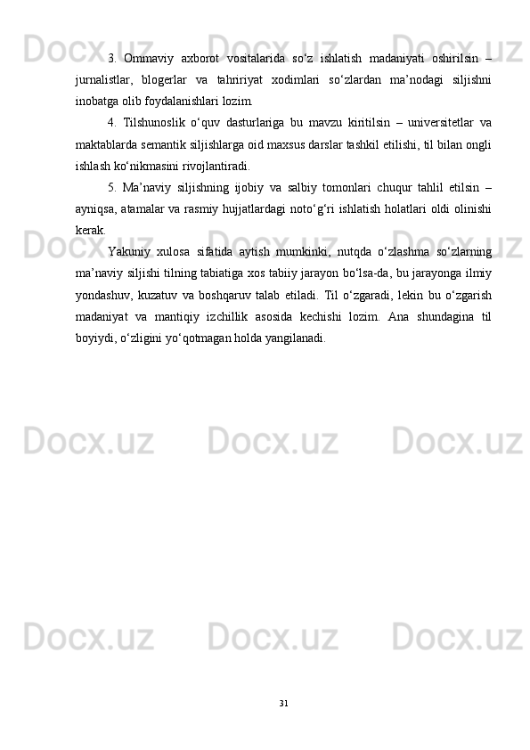 3.   Ommaviy   axborot   vositalarida   so‘z   ishlatish   madaniyati   oshirilsin   –
jurnalistlar,   blogerlar   va   tahririyat   xodimlari   so‘zlardan   ma’nodagi   siljishni
inobatga olib foydalanishlari lozim.
4.   Tilshunoslik   o‘quv   dasturlariga   bu   mavzu   kiritilsin   –   universitetlar   va
maktablarda semantik siljishlarga oid maxsus darslar tashkil etilishi, til bilan ongli
ishlash ko‘nikmasini rivojlantiradi.
5.   Ma’naviy   siljishning   ijobiy   va   salbiy   tomonlari   chuqur   tahlil   etilsin   –
ayniqsa,  atamalar  va rasmiy  hujjatlardagi  noto‘g‘ri  ishlatish  holatlari  oldi  olinishi
kerak.
Yakuniy   xulosa   sifatida   aytish   mumkinki,   nutqda   o‘zlashma   so‘zlarning
ma’naviy siljishi tilning tabiatiga xos tabiiy jarayon bo‘lsa-da, bu jarayonga ilmiy
yondashuv,   kuzatuv   va   boshqaruv   talab   etiladi.   Til   o‘zgaradi,   lekin   bu   o‘zgarish
madaniyat   va   mantiqiy   izchillik   asosida   kechishi   lozim.   Ana   shundagina   til
boyiydi, o‘zligini yo‘qotmagan holda yangilanadi.
31 