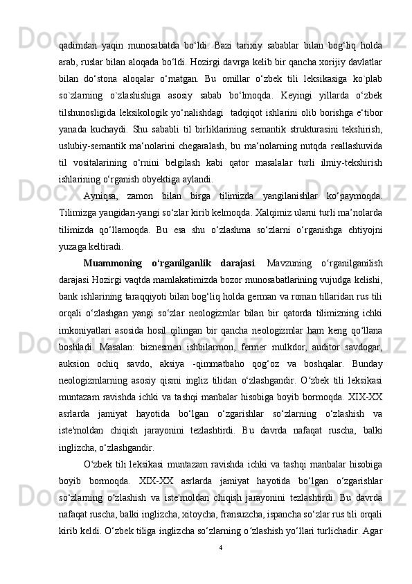 qadimdan   yaqin   munosabatda   bo‘ldi.   Bazi   tarixiy   sabablar   bilan   bog‘liq   holda
arab, ruslar bilan aloqada bo‘ldi. Hozirgi davrga kelib bir qancha xorijiy davlatlar
bilan   do‘stona   aloqalar   o‘rnatgan.   Bu   omillar   o‘zbek   tili   leksikasiga   ko`plab
so`zlarning   o`zlashishiga   asosiy   sabab   bo‘lmoqda.   Keyingi   yillarda   o‘zbek
tilshunosligida   leksikologik   yo‘nalishdagi     tadqiqot   ishlarini   olib   borishga   e‘tibor
yanada   kuchaydi.   Shu   sababli   til   birliklarining   semantik   strukturasini   tekshirish,
uslubiy-semantik   ma‘nolarini   chegaralash,   bu   ma‘nolarning   nutqda   reallashuvida
til   vositalarining   o‘rnini   belgilash   kabi   qator   masalalar   turli   ilmiy-tekshirish
ishlarining o‘rganish obyektiga aylandi. 
Ayniqsa,   zamon   bilan   birga   tilimizda   yangilanishlar   ko‘paymoqda.
Tilimizga yangidan-yangi so‘zlar kirib kelmoqda. Xalqimiz ularni turli ma’nolarda
tilimizda   qo‘llamoqda.   Bu   esa   shu   o‘zlashma   so‘zlarni   o‘rganishga   ehtiyojni
yuzaga keltiradi. 
Muammoning   o‘rganilganlik   darajasi .   Mavzuning   o rganilganilishʻ
darajasi Hozirgi vaqtda mamlakatimizda bozor munosabatlarining vujudga kelishi,
bank ishlarining taraqqiyoti bilan bog‘liq holda german va roman tillaridan rus tili
orqali   o‘zlashgan   yangi   so‘zlar   neologizmlar   bilan   bir   qatorda   tilimizning   ichki
imkoniyatlari   asosida   hosil   qilingan   bir   qancha   neologizmlar   ham   keng   qo llana	
ʻ
boshladi.   Masalan:   biznesmen   ishbilarmon,   fermer   mulkdor,   auditor   savdogar,
auksion   ochiq   savdo,   aksiya   -qimmatbaho   qog‘oz   va   boshqalar.   Bunday
neologizmlarning   asosiy   qismi   ingliz   tilidan   o‘zlashgandir.   O zbek   tili   leksikasi	
ʻ
muntazam   ravishda   ichki   va   tashqi   manbalar   hisobiga   boyib   bormoqda.   XIX-XX
asrlarda   jamiyat   hayotida   bo‘lgan   o‘zgarishlar   so‘zlarning   o‘zlashish   va
iste'moldan   chiqish   jarayonini   tezlashtirdi.   Bu   davrda   nafaqat   ruscha,   balki
inglizcha, o‘zlashgandir. 
O zbek   tili   leksikasi   muntazam   ravishda   ichki   va   tashqi   manbalar   hisobiga	
ʻ
boyib   bormoqda.   XIX-XX   asrlarda   jamiyat   hayotida   bo‘lgan   o‘zgarishlar
so‘zlarning   o zlashish   va   iste'moldan   chiqish   jarayonini   tezlashtirdi.   Bu   davrda	
ʻ
nafaqat ruscha, balki inglizcha, xitoycha, fransuzcha, ispancha so‘zlar rus tili orqali
kirib keldi. O‘zbek tiliga inglizcha so‘zlarning o zlashish yo‘llari turlichadir. Agar	
ʻ
4 