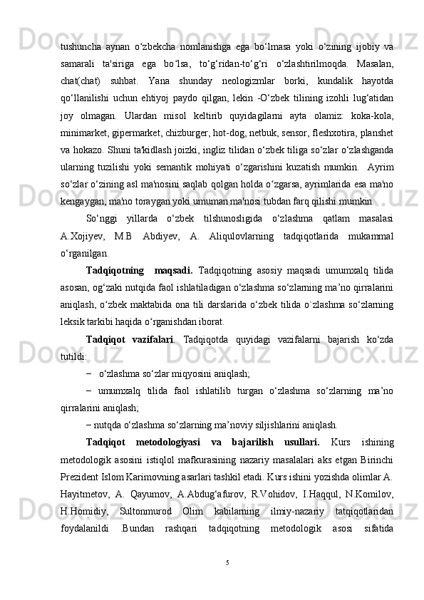 tushuncha   aynan   o zbekcha   nomlanishga   ega   bo‘lmasa   yoki   o‘zining   ijobiy   vaʻ
samarali   ta'siriga   ega   bo lsa,   to‘g‘ridan-to‘g‘ri   o‘zlashtirilmoqda.   Masalan,	
ʻ
chat(chat)   suhbat.   Yana   shunday   neologizmlar   borki,   kundalik   hayotda
qo‘llanilishi   uchun   ehtiyoj   paydo   qilgan,   lekin   -O‘zbek   tilining   izohli   lug‘atidan
joy   olmagan.   Ulardan   misol   keltirib   quyidagilarni   ayta   olamiz:   koka-kola,
minimarket, gipermarket, chizburger, hot-dog, netbuk, sensor, fleshxotira, planshet
va hokazo. Shuni ta'kidlash joizki, ingliz tilidan o‘zbek tiliga so‘zlar o‘zlashganda
ularning   tuzilishi   yoki   semantik   mohiyati   o‘zgarishini   kuzatish   mumkin.     Ayrim
so‘zlar o‘zining asl ma'nosini saqlab qolgan holda o zgarsa, ayrimlarida esa ma'no	
ʻ
kengaygan, ma'no toraygan yoki umuman ma'nosi tubdan farq qilishi mumkin.
So‘nggi   yillarda   o‘zbek   tilshunosligida   o‘zlashma   qatlam   masalasi
A.Xojiyev,   M.B   Abdiyev,   A.   Aliqulovlarning   tadqiqotlarida   mukammal
o‘rganilgan. 
Tadqiqotning     maqsadi.   Tadqiqotning   asosiy   maqsadi   umumxalq   tilida
asosan, og‘zaki nutqida faol ishlatiladigan o‘zlashma so‘zlarning ma’no qirralarini
aniqlash, o zbek maktabida ona tili darslarida o‘zbek tilida o`zlashma so‘zlarning	
ʻ
leksik tarkibi haqida o rganishdan iborat.	
ʻ
Tadqiqot   vazifalari .   Tadqiqotda   quyidagi   vazifalarni   bajarish   ko‘zda
tutildi:
− o‘zlashma so‘zlar miqyosini aniqlash;
−   umumxalq   tilida   faol   ishlatilib   turgan   o‘zlashma   so‘zlarning   ma’no
qirralarini aniqlash;
− nutqda o‘zlashma so‘zlarning ma’noviy siljishlarini aniqlash.
Tadqiqot   metodologiyasi   va   bajarilish   usullari.   Kurs   ishining
metodologik   asosini   istiqlol   mafkurasining   nazariy   masalalari   aks   etgan   Birinchi
Prezident Islom Karimovning asarlari tashkil etadi. Kurs ishini yozishda olimlar A.
Hayitmetov,   A.   Qayumov,   A.Abdug‘afurov,   R.Vohidov,   I.Haqqul,   N.Komilov,
H.Homidiy,   Sultonmurod   Olim   kabilarning   ilmiy-nazariy   tatqiqotlaridan
foydalanildi   .Bundan   rashqari   tadqiqotning   metodologik   asosi   sifatida
5 