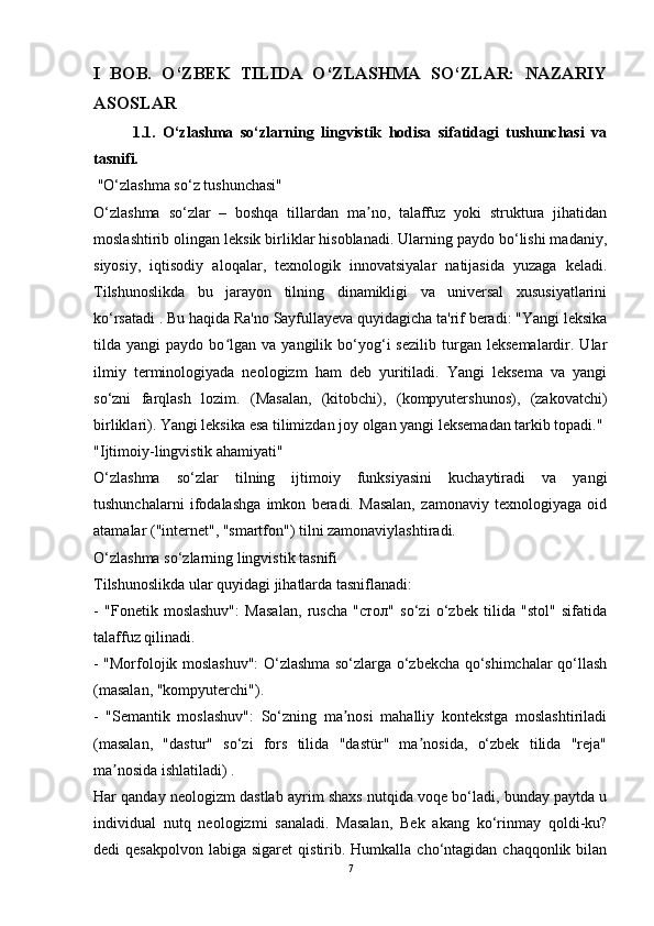 I   BOB.   O‘ZBEK   TILIDA   O‘ZLASHMA   SO‘ZLAR:   NAZARIY
ASOSLAR  
1.1.   O‘zlashma   so‘zlarning   lingvistik   hodisa   sifatidagi   tushunchasi   va
tasnifi.
 "O‘zlashma so‘z tushunchasi"
O‘zlashma   so‘zlar   –   boshqa   tillardan   ma no,   talaffuz   yoki   struktura   jihatidanʼ
moslashtirib olingan leksik birliklar hisoblanadi. Ularning paydo bo‘lishi madaniy,
siyosiy,   iqtisodiy   aloqalar,   texnologik   innovatsiyalar   natijasida   yuzaga   keladi.
Tilshunoslikda   bu   jarayon   tilning   dinamikligi   va   universal   xususiyatlarini
ko‘rsatadi . Bu haqida Ra'no Sayfullayeva quyidagicha ta'rif beradi: "Yangi leksika
tilda  yangi   paydo  bo lgan   va  yangilik   bo‘yog‘i   sezilib   turgan   leksemalardir.  Ular	
ʻ
ilmiy   terminologiyada   neologizm   ham   deb   yuritiladi.   Yangi   leksema   va   yangi
so‘zni   farqlash   lozim.   (Masalan,   (kitobchi),   (kompyutershunos),   (zakovatchi)
birliklari). Yangi leksika esa tilimizdan joy olgan yangi leksemadan tarkib topadi."
"Ijtimoiy-lingvistik ahamiyati" 
O‘zlashma   so‘zlar   tilning   ijtimoiy   funksiyasini   kuchaytiradi   va   yangi
tushunchalarni   ifodalashga   imkon   beradi.   Masalan,   zamonaviy   texnologiyaga   oid
atamalar ("internet", "smartfon") tilni zamonaviylashtiradi.
O‘zlashma so‘zlarning lingvistik tasnifi 
Tilshunoslikda ular quyidagi jihatlarda tasniflanadi: 
-   "Fonetik   moslashuv":   Masalan,   ruscha   "стол"   so‘zi   o‘zbek   tilida   "stol"   sifatida
talaffuz qilinadi.  
- "Morfolojik moslashuv": O‘zlashma so‘zlarga o‘zbekcha qo‘shimchalar qo‘llash
(masalan, "kompyuterchi").  
-   "Semantik   moslashuv":   So‘zning   ma nosi   mahalliy   kontekstga   moslashtiriladi	
ʼ
(masalan,   "dastur"   so‘zi   fors   tilida   "dastür"   ma nosida,   o‘zbek   tilida   "reja"	
ʼ
ma nosida ishlatiladi) .	
ʼ
Har qanday neologizm dastlab ayrim shaxs nutqida voqe bo‘ladi, bunday paytda u
individual   nutq   neologizmi   sanaladi.   Masalan,   Bek   akang   ko‘rinmay   qoldi-ku?
dedi  qesakpolvon   labiga sigaret  qistirib. Humkalla  cho‘ntagidan chaqqonlik  bilan
7 