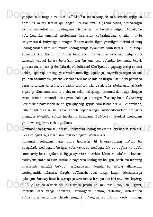 yoqqich   olib   unga   olov   tutdi...   (T.M.)   Bu   gapda   yoqqich   so‘zi   ruscha   zajigalka
so‘zining kalkasi  tarzida qo‘llangan, uni  asar  muallifi  (Tohir  Malik)  o‘zi  yasagan
va   o‘zi   individual   nutq   neologizmi   sifatida   birinchi   bo‘lib   ishlatgan.   Demak,   bu
so‘z   hozircha   umumtil   neologizmi   darajasiga   ko‘tarilmagan,   chunki   u   nutq
ixtiyoridan   til   ixtiyoriga   o‘tmagan.   Ba'zan   ancha   ilgari   yaratilgan   individual   nutq
neologizmilari   ham   umumnutq   neologizmiga   aylanmay   qolib   ketadi.   Buni   atoqli
yozuvchi   Abdulhamid   Cho‘lpon   tomonidan   o‘z   vaqtida   yasalgan   ozitqi   so‘zi
misolida   yaqqol   ko‘rsa   bo‘ladi:...   Har   bir   ona   suti   og‘zidan   ketmagan   tentak
gimnazistni bir ozitqi deb bilardi, Abdulhamid Cho‘lpon bu gapdagi ozitqi so‘zini
achitqi,   qichitqi   tipidagi   yasalmalar   modeliga   (qolipiga)   suyanib   yasagan   va   uni
yo‘ldan ozdiruvchi» (ruscha «soblaznitel) ma'nosida qo‘llagan. Bu nutqiy parchada
oziqi   so‘zining   yangi   lisoniy-badiiy   topildiq   sifatida   alohida   estetik   qimmat   kasb
etganligi   shubhasiz,   ammo   u   shu   matndan   tashqariga,   umumtil   doirasiga   chiqqan
emas,   demak,   umumtil   neologizmi   holatiga   o‘tmagan.   Bunday   holat   Oybekning
Nur qidirib povestidan keltirilgan quyidagi gapda ham kuzatiladi: «... chorrahada,
balandlikda  qizil   sallali,  qisqa  ishtonli  qopqora  regulirovshchik-yo‘lbon  qo‘llarini
ohangdor   o‘ynatib,   ko‘cha   harakatini   boshqaradi   (22-bet)   (individual   neologizm
yo‘lborn. regulirovshchik yo‘lbon).
Umumtil neologizmi til hodisasi, individual neologizm esa uslubiy hodisa sanaladi.
Leksikologiyada, asosan, umumtil neologizmi o‘rganiladi.
Umumtil   neologizmi   ham   nisbiy   hodisadir.   til   taraqqiyotining   ma'lum   bir
bosqichida   neologizm   bo‘lgan   so‘z   keyinroq   neologizmlik   bo‘yog‘ini   yo‘qotib,
zamonaviy   leksik   qatlam   birligiga   aylanishi   mumkin.   Masalan,   telefon,   televizor,
trolleybus, radio so‘zlari dastlabki paytlarda neologizm bo‘lgan, hozir esa ularning
birortasida   yangilik   bo‘yog‘i   saqlanmagan,   demak.   bu   so‘zlar   allaqachon
neologizmlik   holatidan   chiqib,   qo‘llanishi   odat   tusiga   kirgan   leksemalarga
aylangan. Bunday holat ba'zan qisqa davr ichida ham yuz berishi mumkin: keyingi
5-10   yil   ichida   o‘zbek   tili   leksikasida   paydo   bo‘lgan   test,   litsey,   ball,   grant,
kontrakı   kabi   yangi   so‘zlarda,   shuningdek.   hokim,   tadbirkor,   ishbilarmon
so‘zlarining   yangi   ma'nolarida   yangilik   bo‘yog‘ini   yo‘qotish»,   «odat   tusidagi
8 