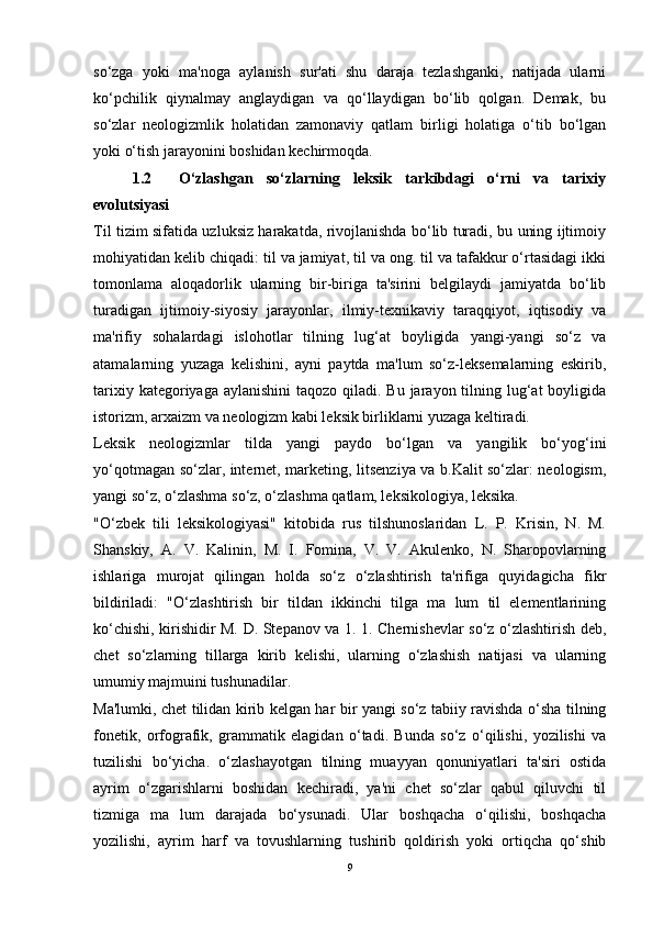 so‘zga   yoki   ma'noga   aylanish   sur'ati   shu   daraja   tezlashganki,   natijada   ularni
ko‘pchilik   qiynalmay   anglaydigan   va   qo‘llaydigan   bo‘lib   qolgan.   Demak,   bu
so‘zlar   neologizmlik   holatidan   zamonaviy   qatlam   birligi   holatiga   o‘tib   bo‘lgan
yoki o‘tish jarayonini boshidan kechirmoqda.
1.2     O‘zlashgan   so‘zlarning   leksik   tarkibdagi   o‘rni   va   tarixiy
evolutsiyasi
Til tizim sifatida uzluksiz harakatda, rivojlanishda bo‘lib turadi, bu uning ijtimoiy
mohiyatidan kelib chiqadi: til va jamiyat, til va ong. til va tafakkur o‘rtasidagi ikki
tomonlama   aloqadorlik   ularning   bir-biriga   ta'sirini   belgilaydi   jamiyatda   bo‘lib
turadigan   ijtimoiy-siyosiy   jarayonlar,   ilmiy-texnikaviy   taraqqiyot,   iqtisodiy   va
ma'rifiy   sohalardagi   islohotlar   tilning   lug‘at   boyligida   yangi-yangi   so‘z   va
atamalarning   yuzaga   kelishini,   ayni   paytda   ma'lum   so‘z-leksemalarning   eskirib,
tarixiy kategoriyaga aylanishini  taqozo qiladi. Bu jarayon tilning lug‘at  boyligida
istorizm, arxaizm va neologizm kabi leksik birliklarni yuzaga keltiradi.
Leksik   neologizmlar   tilda   yangi   paydo   bo‘lgan   va   yangilik   bo‘yog‘ini
yo‘qotmagan so‘zlar, internet, marketing, litsenziya va b.Kalit so‘zlar: neologism,
yangi so‘z, o‘zlashma so‘z, o‘zlashma qatlam, leksikologiya, leksika.
"O‘zbek   tili   leksikologiyasi"   kitobida   rus   tilshunoslaridan   L.   P.   Krisin,   N.   M.
Shanskiy,   A.   V.   Kalinin,   M.   I.   Fomina,   V.   V.   Akulenko,   N.   Sharopovlarning
ishlariga   murojat   qilingan   holda   so‘z   o‘zlashtirish   ta'rifiga   quyidagicha   fikr
bildiriladi:   "O‘zlashtirish   bir   tildan   ikkinchi   tilga   ma   lum   til   elementlarining
ko‘chishi, kirishidir M. D. Stepanov va 1. 1. Chernishevlar so‘z o‘zlashtirish deb,
chet   so‘zlarning   tillarga   kirib   kelishi,   ularning   o‘zlashish   natijasi   va   ularning
umumiy majmuini tushunadilar.
Ma'lumki, chet tilidan kirib kelgan har bir yangi so‘z tabiiy ravishda o‘sha tilning
fonetik,   orfografik,   grammatik   elagidan   o‘tadi.   Bunda   so‘z   o‘qilishi,   yozilishi   va
tuzilishi   bo‘yicha.   o‘zlashayotgan   tilning   muayyan   qonuniyatlari   ta'siri   ostida
ayrim   o‘zgarishlarni   boshidan   kechiradi,   ya'ni   chet   so‘zlar   qabul   qiluvchi   til
tizmiga   ma   lum   darajada   bo‘ysunadi.   Ular   boshqacha   o‘qilishi,   boshqacha
yozilishi,   ayrim   harf   va   tovushlarning   tushirib   qoldirish   yoki   ortiqcha   qo‘shib
9 