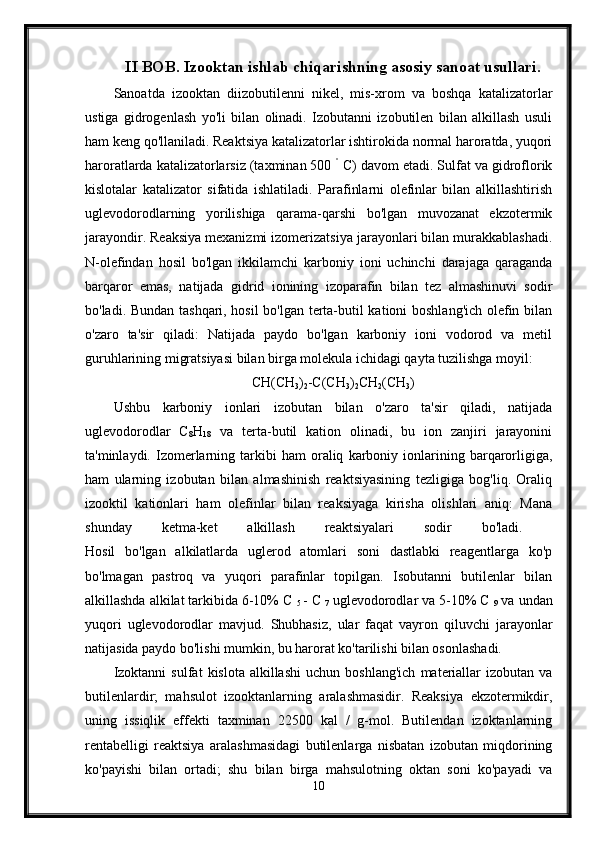 II BOB. Izooktan ishlab chiqarishning asosiy sanoat usullari.
Sanoatda   izooktan   diizobutilenni   nikel,   mis-xrom   va   boshqa   katalizatorlar
ustiga   gidrogenlash   yo'li   bilan   olinadi.   Izobutanni   izobutilen   bilan   alkillash   usuli
ham keng qo'llaniladi. Reaktsiya katalizatorlar ishtirokida normal haroratda, yuqori
haroratlarda katalizatorlarsiz (taxminan 500  °
 C) davom etadi. Sulfat va gidroflorik
kislotalar   katalizator   sifatida   ishlatiladi.   Parafinlarni   olefinlar   bilan   alkillashtirish
uglevodorodlarning   yorilishiga   qarama-qarshi   bo'lgan   muvozanat   ekzotermik
jarayondir. Reaksiya mexanizmi izomerizatsiya jarayonlari bilan murakkablashadi.
N-olefindan   hosil   bo'lgan   ikkilamchi   karboniy   ioni   uchinchi   darajaga   qaraganda
barqaror   emas,   natijada   gidrid   ionining   izoparafin   bilan   tez   almashinuvi   sodir
bo'ladi. Bundan tashqari, hosil bo'lgan terta-butil kationi boshlang'ich olefin bilan
o'zaro   ta'sir   qiladi:   Natijada   paydo   bo'lgan   karboniy   ioni   vodorod   va   metil
guruhlarining migratsiyasi bilan birga molekula ichidagi qayta tuzilishga moyil:
CH(CH
3 )
2 -C(CH
3 )
2 CH
2 (CH
3 )
Ushbu   karboniy   ionlari   izobutan   bilan   o'zaro   ta'sir   qiladi,   natijada
uglevodorodlar   C
8 H
18   va   terta-butil   kation   olinadi,   bu   ion   zanjiri   jarayonini
ta'minlaydi.  Izomerlarning   tarkibi   ham   oraliq   karboniy   ionlarining   barqarorligiga,
ham   ularning   izobutan   bilan   almashinish   reaktsiyasining   tezligiga   bog'liq.   Oraliq
izooktil   kationlari   ham   olefinlar   bilan   reaksiyaga   kirisha   olishlari   aniq:   Mana
shunday   ketma-ket   alkillash   reaktsiyalari   sodir   bo'ladi.  
Hosil   bo'lgan   alkilatlarda   uglerod   atomlari   soni   dastlabki   reagentlarga   ko'p
bo'lmagan   pastroq   va   yuqori   parafinlar   topilgan.   Isobutanni   butilenlar   bilan
alkillashda alkilat tarkibida 6-10% C 
5  - C 
7  uglevodorodlar va 5-10% C 
9  va undan
yuqori   uglevodorodlar   mavjud.   Shubhasiz,   ular   faqat   vayron   qiluvchi   jarayonlar
natijasida paydo bo'lishi mumkin, bu harorat ko'tarilishi bilan osonlashadi. 
Izoktanni   sulfat   kislota   alkillashi   uchun   boshlang'ich   materiallar   izobutan   va
butilenlardir;   mahsulot   izooktanlarning   aralashmasidir.   Reaksiya   ekzotermikdir,
uning   issiqlik   effekti   taxminan   22500   kal   /   g-mol.   Butilendan   izoktanlarning
rentabelligi   reaktsiya   aralashmasidagi   butilenlarga   nisbatan   izobutan   miqdorining
ko'payishi   bilan   ortadi;   shu   bilan   birga   mahsulotning   oktan   soni   ko'payadi   va
10 