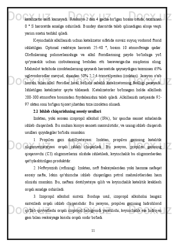 katalizator sarfi kamayadi. Reaksiya 2 dan 4 gacha bo'lgan bosim ostida, taxminan
0 ° S haroratda amalga  oshiriladi. Bunday  sharoitda talab qilinadigan aloqa  vaqti
yarim soatni tashkil qiladi. 
Keyinchalik alkillanish uchun katalizator sifatida suvsiz suyuq vodorod ftorid
ishlatilgan.   Optimal   reaktsiya   harorati   25-40   °,   bosim   10   atmosferaga   qadar.
Olefinlarning   polimerlanishiga   va   alkil   ftoridlarining   paydo   bo'lishiga   yo'l
qo'ymaslik   uchun   izobutanning   beshdan   etti   baravarigacha   miqdorini   oling.
Mahsulot tarkibida izooktanlarning qaynash haroratida qaynaydigan taxminan 65%
uglevodorodlar mavjud; shundan 50% 2,2,4-trimetilpentan (izoktan). Jarayon o'sib
borishi   bilan   alkil   ftoridlar   hosil   bo'lishi   sababli   katalizatorning   faolligi   pasayadi.
Ishlatilgan   katalizator   qayta   tiklanadi.   Katalizatorlar   bo'lmagan   holda   alkillash
200-300 atmosfera bosimidan foydalanishni talab qiladi. Alkillanish natijasida 92-
97 oktan soni bo'lgan tijorat jihatdan toza izooktan olinadi.
2.1 Ishlab chiqarishning asosiy usullari
Izoktan,   yoki   asosan   izopropil   alkohol   (IPA),   bir   qancha   sanoat   sohalarida
ishlab chiqariladi. Bu muhim kimyo sanoati maxsulotidir, va uning ishlab chiqarish
usullari quyidagilar bo'lishi mumkin:
1.   Propilen   gazi   distillyatsiyasi:   Izoktan,   propilen   gazining   katalitik
oligomerizatsiyasi   orqali   ishlab   chiqariladi.   Bu   jarayon,   propilen   gazining
qisqaruvchi (C3) oligomerlarini olishda ishlatiladi, keyinchalik bu oligomerlardan
qat'iylashtirilgan produktdir.
2.   Nefteyozish   (refining):   Izoktan,   neft   fraksiyalaridan   yoki   hamma   nafaqat
asosiy   nafta,   lekin   qo'shimcha   ishlab   chiqarilgan   petrol   mahsulotlaridan   ham
olinishi   mumkin.   Bu,   naftani   destilyatsiya   qilib   va   keyinchalik   katalitik   kraklash
orqali amalga oshiriladi.
3.   Izopropil   alkohol   sintezi:   Boshqa   usul,   izopropil   alkoholni   langsiz
sintezlash   orqali   ishlab   chiqarishdir.   Bu   jarayon,   propilen   gazining   hidrohlorid
qo'llab-quvvatlashi orqali izopropil halogenidi yaratilishi, keyinchalik esa hidrojen
gasi bilan reaksiyaga kirishi orqali sodir bo'ladi.
11 