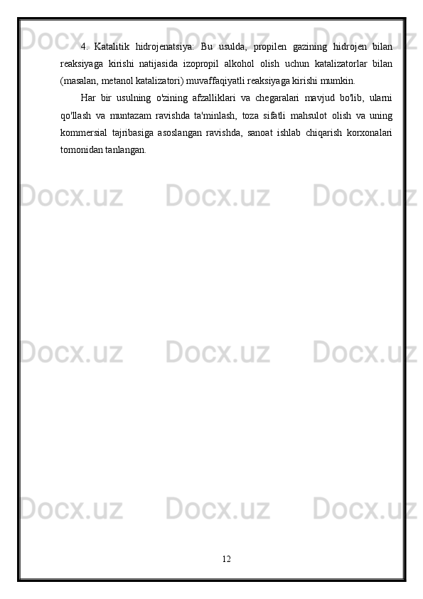 4.   Katalitik   hidrojenatsiya:   Bu   usulda,   propilen   gazining   hidrojen   bilan
reaksiyaga   kirishi   natijasida   izopropil   alkohol   olish   uchun   katalizatorlar   bilan
(masalan, metanol katalizatori) muvaffaqiyatli reaksiyaga kirishi mumkin.
Har   bir   usulning   o'zining   afzalliklari   va   chegaralari   mavjud   bo'lib,   ularni
qo'llash   va   muntazam   ravishda   ta'minlash,   toza   sifatli   mahsulot   olish   va   uning
kommersial   tajribasiga   asoslangan   ravishda,   sanoat   ishlab   chiqarish   korxonalari
tomonidan tanlangan.
12 