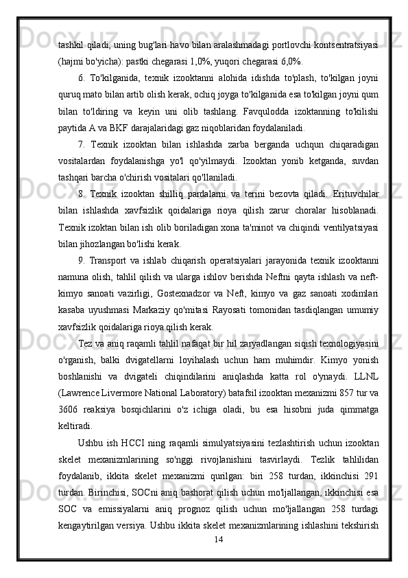 tashkil qiladi, uning bug'lari havo bilan aralashmadagi portlovchi kontsentratsiyasi
(hajmi bo'yicha): pastki chegarasi 1,0%, yuqori chegarasi 6,0%. 
6.   To'kilganida,   texnik   izooktanni   alohida   idishda   to'plash,   to'kilgan   joyni
quruq mato bilan artib olish kerak, ochiq joyga to'kilganida esa to'kilgan joyni qum
bilan   to'ldiring   va   keyin   uni   olib   tashlang.   Favqulodda   izoktanning   to'kilishi
paytida A va BKF darajalaridagi gaz niqoblaridan foydalaniladi. 
7.   Texnik   izooktan   bilan   ishlashda   zarba   berganda   uchqun   chiqaradigan
vositalardan   foydalanishga   yo'l   qo'yilmaydi.   Izooktan   yonib   ketganda,   suvdan
tashqari barcha o'chirish vositalari qo'llaniladi. 
8.   Texnik   izooktan   shilliq   pardalarni   va   terini   bezovta   qiladi.   Erituvchilar
bilan   ishlashda   xavfsizlik   qoidalariga   rioya   qilish   zarur   choralar   hisoblanadi.
Texnik izoktan bilan ish olib boriladigan xona ta'minot va chiqindi ventilyatsiyasi
bilan jihozlangan bo'lishi kerak. 
9.   Transport   va   ishlab   chiqarish   operatsiyalari   jarayonida   texnik   izooktanni
namuna olish, tahlil  qilish va ularga ishlov berishda Neftni qayta ishlash  va neft-
kimyo   sanoati   vazirligi,   Gostexnadzor   va   Neft,   kimyo   va   gaz   sanoati   xodimlari
kasaba   uyushmasi   Markaziy   qo'mitasi   Rayosati   tomonidan   tasdiqlangan   umumiy
xavfsizlik qoidalariga rioya qilish kerak. 
Tez va aniq raqamli tahlil nafaqat bir hil zaryadlangan siqish texnologiyasini
o'rganish,   balki   dvigatellarni   loyihalash   uchun   ham   muhimdir.   Kimyo   yonish
boshlanishi   va   dvigateli   chiqindilarini   aniqlashda   katta   rol   o'ynaydi.   LLNL
(Lawrence Livermore National Laboratory) batafsil izooktan mexanizmi 857 tur va
3606   reaksiya   bosqichlarini   o'z   ichiga   oladi,   bu   esa   hisobni   juda   qimmatga
keltiradi.
Ushbu   ish   HCCI   ning   raqamli   simulyatsiyasini   tezlashtirish   uchun   izooktan
skelet   mexanizmlarining   so'nggi   rivojlanishini   tasvirlaydi.   Tezlik   tahlilidan
foydalanib,   ikkita   skelet   mexanizmi   qurilgan:   biri   258   turdan,   ikkinchisi   291
turdan. Birinchisi, SOCni aniq bashorat qilish uchun mo'ljallangan, ikkinchisi  esa
SOC   va   emissiyalarni   aniq   prognoz   qilish   uchun   mo'ljallangan   258   turdagi
kengaytirilgan versiya. Ushbu ikkita skelet mexanizmlarining ishlashini tekshirish
14