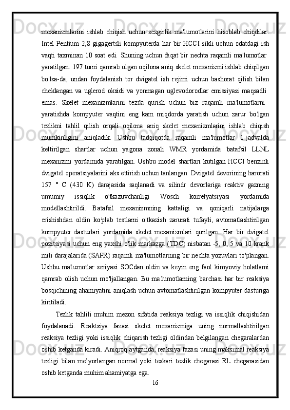 mexanizmlarini   ishlab   chiqish   uchun   sezgirlik   ma'lumotlarini   hisoblab   chiqdilar.
Intel  Pentium  2,8  gigagertsli  kompyuterda  har   bir  HCCI   sikli   uchun  odatdagi  ish
vaqti  taxminan  10 soat  edi.  Shuning uchun  faqat  bir  nechta  raqamli  ma'lumotlar  
yaratilgan. 197 turni qamrab olgan oqilona aniq skelet mexanizmi ishlab chiqilgan
bo'lsa-da,   undan   foydalanish   tor   dvigatel   ish   rejimi   uchun   bashorat   qilish   bilan
cheklangan   va   uglerod   oksidi   va   yonmagan   uglevodorodlar   emissiyasi   maqsadli  
emas.   Skelet   mexanizmlarini   tezda   qurish   uchun   biz   raqamli   ma'lumotlarni  
yaratishda   kompyuter   vaqtini   eng   kam   miqdorda   yaratish   uchun   zarur   bo'lgan
tezlikni   tahlil   qilish   orqali   oqilona   aniq   skelet   mexanizmlarini   ishlab   chiqish
mumkinligini   aniqladik.   Ushbu   tadqiqotda   raqamli   ma'lumotlar   1-jadvalda
keltirilgan   shartlar   uchun   yagona   zonali   WMR   yordamida   batafsil   LLNL
mexanizmi   yordamida   yaratilgan.   Ushbu   model   shartlari   kutilgan   HCCI   benzinli
dvigatel operatsiyalarini aks ettirish uchun tanlangan. Dvigatel devorining harorati
157   °   C   (430   K)   darajasida   saqlanadi   va   silindr   devorlariga   reaktiv   gazning
umumiy   issiqlik   o'tkazuvchanligi   Wosch   korrelyatsiyasi   yordamida
modellashtirildi.   Batafsil   mexanizmning   kattaligi   va   qoniqarli   natijalarga
erishishdan   oldin   ko'plab   testlarni   o'tkazish   zarurati   tufayli,   avtomatlashtirilgan
kompyuter   dasturlari   yordamida   skelet   mexanizmlari   qurilgan.   Har   bir   dvigatel
pozitsiyasi  uchun eng yaxshi  o'lik markazga (TDC)  nisbatan -5, 0, 5 va 10 krank
mili darajalarida (SAPR) raqamli ma'lumotlarning bir nechta yozuvlari to'plangan.
Ushbu   ma'lumotlar   seriyasi   SOCdan   oldin   va   keyin   eng   faol   kimyoviy   holatlarni
qamrab   olish   uchun   mo'ljallangan.   Bu   ma'lumotlarning   barchasi   har   bir   reaksiya
bosqichining ahamiyatini aniqlash uchun avtomatlashtirilgan kompyuter dasturiga
kiritiladi.
Tezlik   tahlili   muhim   mezon   sifatida   reaksiya   tezligi   va   issiqlik   chiqishidan
foydalanadi.   Reaktsiya   fazasi   skelet   mexanizmiga   uning   normallashtirilgan
reaksiya   tezligi   yoki   issiqlik   chiqarish   tezligi   oldindan   belgilangan   chegaralardan
oshib ketganda kiradi. Aniqroq aytganda, reaksiya fazasi uning maksimal reaksiya
tezligi   bilan   me’yorlangan   normal   yoki   teskari   tezlik   chegarasi   RL   chegarasidan
oshib ketganda muhim ahamiyatga ega. 
16 