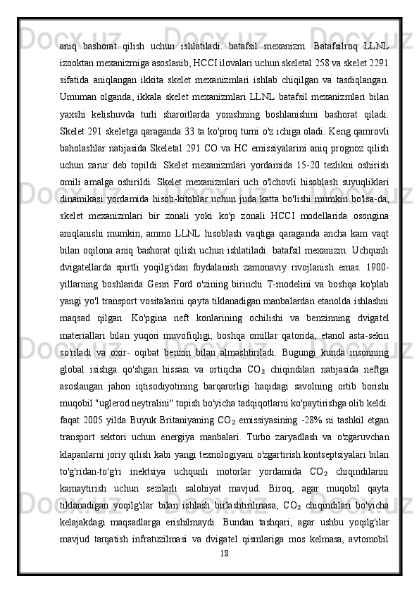 aniq   bashorat   qilish   uchun   ishlatiladi.   batafsil   mexanizm.   Batafsilroq   LLNL
izooktan mexanizmiga asoslanib, HCCI ilovalari uchun skeletal 258 va skelet 2291
sifatida   aniqlangan   ikkita   skelet   mexanizmlari   ishlab   chiqilgan   va   tasdiqlangan.
Umuman   olganda,   ikkala   skelet   mexanizmlari   LLNL   batafsil   mexanizmlari   bilan
yaxshi   kelishuvda   turli   sharoitlarda   yonishning   boshlanishini   bashorat   qiladi.
Skelet 291 skeletga qaraganda 33 ta ko'proq turni o'z ichiga oladi. Keng qamrovli
baholashlar   natijasida   Skeletal   291   CO   va   HC   emissiyalarini   aniq   prognoz   qilish
uchun   zarur   deb   topildi.   Skelet   mexanizmlari   yordamida   15-20   tezlikni   oshirish
omili   amalga   oshirildi.   Skelet   mexanizmlari   uch   o'lchovli   hisoblash   suyuqliklari
dinamikasi   yordamida   hisob-kitoblar   uchun   juda   katta   bo'lishi   mumkin   bo'lsa-da,
skelet   mexanizmlari   bir   zonali   yoki   ko'p   zonali   HCCI   modellarida   osongina
aniqlanishi   mumkin,   ammo   LLNL   hisoblash   vaqtiga   qaraganda   ancha   kam   vaqt
bilan   oqilona   aniq   bashorat   qilish   uchun   ishlatiladi.   batafsil   mexanizm.   Uchqunli
dvigatellarda   spirtli   yoqilg'idan   foydalanish   zamonaviy   rivojlanish   emas.   1900-
yillarning   boshlarida   Genri   Ford   o'zining   birinchi   T-modelini   va   boshqa   ko'plab
yangi yo'l transport vositalarini qayta tiklanadigan manbalardan etanolda ishlashni
maqsad   qilgan.   Ko'pgina   neft   konlarining   ochilishi   va   benzinning   dvigatel
materiallari   bilan   yuqori   muvofiqligi,   boshqa   omillar   qatorida,   etanol   asta-sekin
so'riladi   va   oxir-   oqibat   benzin   bilan   almashtiriladi.   Bugungi   kunda   insonning
global   isishga   qo'shgan   hissasi   va   ortiqcha   CO   chiqindilari   natijasida   neftga₂
asoslangan   jahon   iqtisodiyotining   barqarorligi   haqidagi   savolning   ortib   borishi
muqobil "uglerod neytralini" topish bo'yicha tadqiqotlarni ko'paytirishga olib keldi.
faqat   2005   yilda   Buyuk   Britaniyaning   CO   emissiyasining   -28%   ni   tashkil   etgan	
₂
transport   sektori   uchun   energiya   manbalari.   Turbo   zaryadlash   va   o'zgaruvchan
klapanlarni joriy qilish kabi yangi texnologiyani o'zgartirish kontseptsiyalari bilan
to'g'ridan-to'g'ri   inektsiya   uchqunli   motorlar   yordamida   CO   chiqindilarini	
₂
kamaytirish   uchun   sezilarli   salohiyat   mavjud.   Biroq,   agar   muqobil   qayta
tiklanadigan   yoqilg'ilar   bilan   ishlash   birlashtirilmasa,   CO   chiqindilari   bo'yicha	
₂
kelajakdagi   maqsadlarga   erishilmaydi.   Bundan   tashqari,   agar   ushbu   yoqilg'ilar
mavjud   tarqatish   infratuzilmasi   va   dvigatel   qismlariga   mos   kelmasa,   avtomobil
18