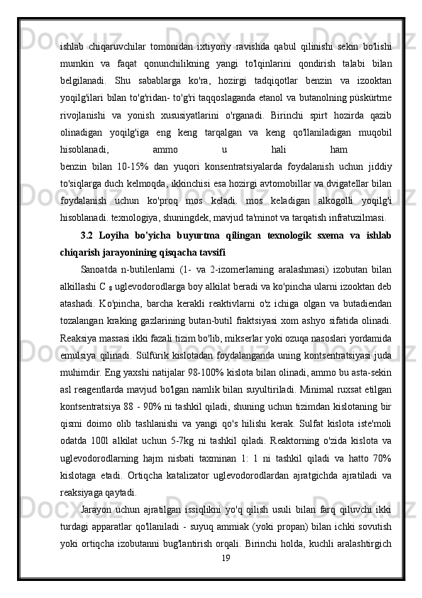 ishlab   chiqaruvchilar   tomonidan   ixtiyoriy   ravishda   qabul   qilinishi   sekin   bo'lishi
mumkin   va   faqat   qonunchilikning   yangi   to'lqinlarini   qondirish   talabi   bilan
belgilanadi.   Shu   sabablarga   ko'ra,   hozirgi   tadqiqotlar   benzin   va   izooktan
yoqilg'ilari bilan to'g'ridan- to'g'ri taqqoslaganda etanol va butanolning püskürtme
rivojlanishi   va   yonish   xususiyatlarini   o'rganadi.   Birinchi   spirt   hozirda   qazib
olinadigan   yoqilg'iga   eng   keng   tarqalgan   va   keng   qo'llaniladigan   muqobil
hisoblanadi,   ammo   u   hali   ham  
benzin   bilan   10-15%   dan   yuqori   konsentratsiyalarda   foydalanish   uchun   jiddiy
to'siqlarga duch kelmoqda, ikkinchisi esa hozirgi avtomobillar va dvigatellar bilan
foydalanish   uchun   ko'proq   mos   keladi.   mos   keladigan   alkogolli   yoqilg'i
hisoblanadi. texnologiya, shuningdek, mavjud ta'minot va tarqatish infratuzilmasi. 
3.2   Loyiha   bo'yicha   buyurtma   qilingan   texnologik   sxema   va   ishlab
chiqarish jarayonining qisqacha tavsifi  
Sanoatda   n-butilenlarni   (1-   va   2-izomerlarning   aralashmasi)   izobutan   bilan
alkillashi C 
8  uglevodorodlarga boy alkilat beradi va ko'pincha ularni izooktan deb
atashadi.   Ko'pincha,   barcha   kerakli   reaktivlarni   o'z   ichiga   olgan   va   butadiendan
tozalangan   kraking   gazlarining  butan-butil   fraktsiyasi   xom   ashyo   sifatida  olinadi.
Reaksiya massasi ikki fazali tizim bo'lib, mikserlar yoki ozuqa nasoslari yordamida
emulsiya  qilinadi.  Sülfürik  kislotadan   foydalanganda   uning  kontsentratsiyasi   juda
muhimdir. Eng yaxshi natijalar 98-100% kislota bilan olinadi, ammo bu asta-sekin
asl reagentlarda mavjud bo'lgan namlik bilan suyultiriladi. Minimal ruxsat etilgan
kontsentratsiya 88 - 90% ni tashkil qiladi, shuning uchun tizimdan kislotaning bir
qismi   doimo   olib   tashlanishi   va   yangi   qo's   hilishi   kerak.   Sulfat   kislota   iste'moli
odatda   100l   alkilat   uchun   5-7kg   ni   tashkil   qiladi.   Reaktorning   o'zida   kislota   va
uglevodorodlarning   hajm   nisbati   taxminan   1:   1   ni   tashkil   qiladi   va   hatto   70%
kislotaga   etadi.   Ortiqcha   katalizator   uglevodorodlardan   ajratgichda   ajratiladi   va
reaksiyaga qaytadi. 
Jarayon   uchun   ajratilgan   issiqlikni   yo'q   qilish   usuli   bilan   farq   qiluvchi   ikki
turdagi   apparatlar   qo'llaniladi   -   suyuq   ammiak  (yoki   propan)   bilan   ichki   sovutish
yoki   ortiqcha  izobutanni   bug'lantirish   orqali.   Birinchi   holda,   kuchli   aralashtirgich
19 