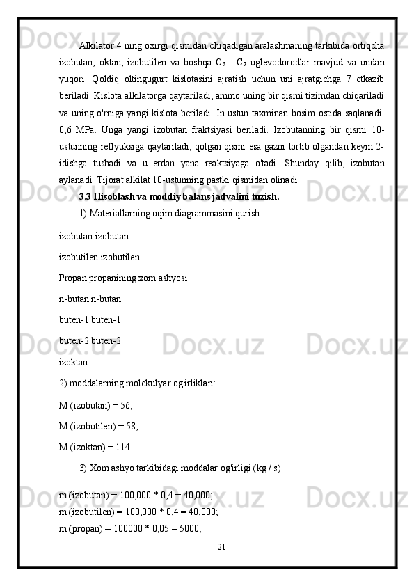 Alkilator 4 ning oxirgi qismidan chiqadigan aralashmaning tarkibida ortiqcha
izobutan,   oktan,   izobutilen   va   boshqa   C
5   -   C
7   uglevodorodlar   mavjud   va   undan
yuqori.   Qoldiq   oltingugurt   kislotasini   ajratish   uchun   uni   ajratgichga   7   etkazib
beriladi. Kislota alkilatorga qaytariladi, ammo uning bir qismi tizimdan chiqariladi
va uning o'rniga yangi kislota beriladi. In ustun taxminan bosim ostida saqlanadi.
0,6   MPa.   Unga   yangi   izobutan   fraktsiyasi   beriladi.   Izobutanning   bir   qismi   10-
ustunning reflyuksiga qaytariladi, qolgan qismi esa gazni tortib olgandan keyin 2-
idishga   tushadi   va   u   erdan   yana   reaktsiyaga   o'tadi.   Shunday   qilib,   izobutan
aylanadi. Tijorat alkilat 10-ustunning pastki qismidan olinadi.
3.3 Hisoblash va moddiy balans jadvalini tuzish. 
1) Materiallarning oqim diagrammasini qurish 
izobutan izobutan 
izobutilen izobutilen 
Propan propanining xom ashyosi 
n-butan n-butan 
buten-1 buten-1 
buten-2 buten-2 
izoktan 
2) moddalarning molekulyar og'irliklari: 
M (izobutan) = 56; 
M (izobutilen) = 58; 
M (izoktan) = 114. 
3) Xom ashyo tarkibidagi moddalar og'irligi (kg / s) 
m (izobutan) = 100,000 * 0,4 = 40,000; 
m (izobutilen) = 100,000 * 0,4 = 40,000; 
m (propan) = 100000 * 0,05 = 5000; 
21 