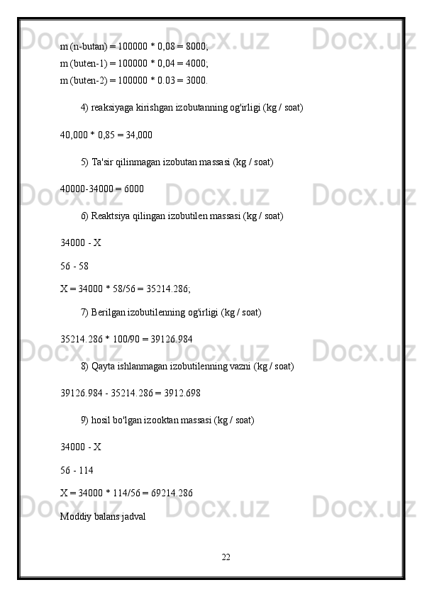 m (n-butan) = 100000 * 0,08 = 8000; 
m (buten-1) = 100000 * 0,04 = 4000; 
m (buten-2) = 100000 * 0.03 = 3000.
4) reaksiyaga kirishgan izobutanning og'irligi (kg / soat) 
40,000 * 0,85 = 34,000 
5) Ta'sir qilinmagan izobutan massasi (kg / soat) 
40000-34000 = 6000 
6) Reaktsiya qilingan izobutilen massasi (kg / soat) 
34000 - X 
56 - 58 
X = 34000 * 58/56 = 35214.286; 
7) Berilgan izobutilenning og'irligi (kg / soat) 
35214.286 * 100/90 = 39126.984 
8) Qayta ishlanmagan izobutilenning vazni (kg / soat) 
39126.984 - 35214.286 = 3912.698 
9) hosil bo'lgan izooktan massasi (kg / soat) 
34000 - X 
56 - 114 
X = 34000 * 114/56 = 69214.286 
Moddiy balans jadval
22
