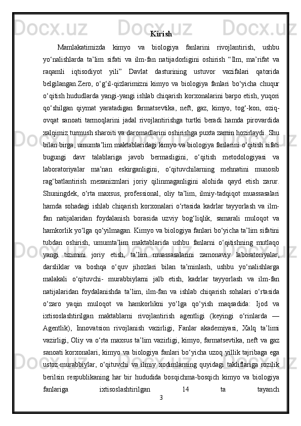 Kirish
Mamlakatimizda   kimyo   va   biologiya   fanlarini   rivojlantirish,   ushbu
yo‘nalishlarda   ta’lim   sifati   va   ilm-fan   natijadorligini   oshirish   “Ilm,   ma’rifat   va
raqamli   iqtisodiyot   yili”   Davlat   dasturining   ustuvor   vazifalari   qatorida
belgilangan.Zero,   o‘g‘il-qizlarimizni   kimyo   va   biologiya   fanlari   bo‘yicha   chuqur
o‘qitish hududlarda yangi-yangi ishlab chiqarish korxonalarini barpo etish, yuqori
qo‘shilgan   qiymat   yaratadigan   farmatsevtika,   neft,   gaz,   kimyo,   tog‘-kon,   oziq-
ovqat   sanoati   tarmoqlarini   jadal   rivojlantirishga   turtki   beradi   hamda   pirovardida
xalqimiz turmush sharoiti va daromadlarini oshirishga puxta zamin hozirlaydi. Shu
bilan birga, umumta’lim maktablaridagi kimyo va biologiya fanlarini o‘qitish sifati
bugungi   davr   talablariga   javob   bermasligini,   o‘qitish   metodologiyasi   va
laboratoriyalar   ma’nan   eskirganligini,   o‘qituvchilarning   mehnatini   munosib
rag‘batlantirish   mexanizmlari   joriy   qilinmaganligini   alohida   qayd   etish   zarur.
Shuningdek,   o‘rta   maxsus,   professional,   oliy   ta’lim,   ilmiy-tadqiqot   muassasalari
hamda   sohadagi   ishlab   chiqarish   korxonalari   o‘rtasida   kadrlar   tayyorlash   va   ilm-
fan   natijalaridan   foydalanish   borasida   uzviy   bog‘liqlik,   samarali   muloqot   va
hamkorlik yo‘lga qo‘yilmagan. Kimyo va biologiya fanlari bo‘yicha ta’lim sifatini
tubdan   oshirish,   umumta’lim   maktablarida   ushbu   fanlarni   o‘qitishning   mutlaqo
yangi   tizimini   joriy   etish,   ta’lim   muassasalarini   zamonaviy   laboratoriyalar,
darsliklar   va   boshqa   o‘quv   jihozlari   bilan   ta’minlash,   ushbu   yo‘nalishlarga
malakali   o‘qituvchi-   murabbiylarni   jalb   etish,   kadrlar   tayyorlash   va   ilm-fan
natijalaridan   foydalanishda   ta’lim,   ilm-fan   va   ishlab   chiqarish   sohalari   o‘rtasida
o‘zaro   yaqin   muloqot   va   hamkorlikni   yo‘lga   qo‘yish   maqsadida:   Ijod   va
ixtisoslashtirilgan   maktablarni   rivojlantirish   agentligi   (keyingi   o‘rinlarda   —
Agentlik),   Innovatsion   rivojlanish   vazirligi,   Fanlar   akademiyasi,   Xalq   ta’limi
vazirligi, Oliy va o‘rta maxsus  ta’lim  vazirligi, kimyo, farmatsevtika,  neft  va gaz
sanoati korxonalari, kimyo va biologiya fanlari bo‘yicha uzoq yillik tajribaga ega
ustoz-murabbiylar,   o‘qituvchi   va   ilmiy   xodimlarning   quyidagi   takliflariga   rozilik
berilsin   respublikaning   har   bir   hududida   bosqichma-bosqich   kimyo   va   biologiya
fanlariga   ixtisoslashtirilgan   14   ta   tayanch
3 