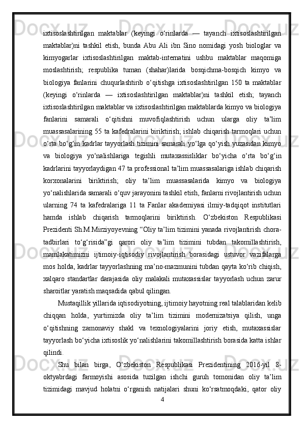 ixtisoslashtirilgan   maktablar   (keyingi   o‘rinlarda   —   tayanch   ixtisoslashtirilgan
maktablar)ni   tashkil   etish,   bunda   Abu   Ali   ibn   Sino   nomidagi   yosh   biologlar   va
kimyogarlar   ixtisoslashtirilgan   maktab-internatini   ushbu   maktablar   maqomiga
moslashtirish;   respublika   tuman   (shahar)larida   bosqichma-bosqich   kimyo   va
biologiya   fanlarini   chuqurlashtirib   o‘qitishga   ixtisoslashtirilgan   150   ta   maktablar
(keyingi   o‘rinlarda   —   ixtisoslashtirilgan   maktablar)ni   tashkil   etish;   tayanch
ixtisoslashtirilgan maktablar va ixtisoslashtirilgan maktablarda kimyo va biologiya
fanlarini   samarali   o‘qitishni   muvofiqlashtirish   uchun   ularga   oliy   ta’lim
muassasalarining  55 ta kafedralarini  biriktirish;  ishlab chiqarish tarmoqlari  uchun
o‘rta bo‘g‘in kadrlar tayyorlash tizimini samarali yo‘lga qo‘yish yuzasidan kimyo
va   biologiya   yo‘nalishlariga   tegishli   mutaxassisliklar   bo‘yicha   o‘rta   bo‘g‘in
kadrlarini tayyorlaydigan 47 ta professional ta’lim muassasalariga ishlab chiqarish
korxonalarini   biriktirish;   oliy   ta’lim   muassasalarida   kimyo   va   biologiya
yo‘nalishlarida samarali o‘quv jarayonini tashkil etish, fanlarni rivojlantirish uchun
ularning   74   ta   kafedralariga   11   ta   Fanlar   akademiyasi   ilmiy-tadqiqot   institutlari
hamda   ishlab   chiqarish   tarmoqlarini   biriktirish.   O‘zbekiston   Respublikasi
Prezidenti Sh.M.Mirziyoyevning “Oliy ta’lim tizimini yanada rivojlantirish chora-
tadbirlari   to‘g‘risida”gi   qarori   oliy   ta’lim   tizimini   tubdan   takomillashtirish,
mamlakatimizni   ijtimoiy-iqtisodiy   rivojlantirish   borasidagi   ustuvor   vazifalarga
mos holda, kadrlar tayyorlashning ma’no-mazmunini tubdan qayta ko‘rib chiqish,
xalqaro   standartlar   darajasida   oliy   malakali   mutaxassislar   tayyorlash   uchun   zarur
sharoitlar yaratish maqsadida qabul qilingan. 
Mustaqillik yillarida iqtisodiyotning, ijtimoiy hayotning real talablaridan kelib
chiqqan   holda,   yurtimizda   oliy   ta’lim   tizimini   modernizatsiya   qilish,   unga
o‘qitishning   zamonaviy   shakl   va   texnologiyalarini   joriy   etish,   mutaxassislar
tayyorlash bo‘yicha ixtisoslik yo‘nalishlarini takomillashtirish borasida katta ishlar
qilindi. 
Shu   bilan   birga,   O‘zbekiston   Respublikasi   Prezidentining   2016-yil   8-
oktyabrdagi   farmoyishi   asosida   tuzilgan   ishchi   guruh   tomonidan   oliy   ta’lim
tizimidagi   mavjud   holatni   o‘rganish   natijalari   shuni   ko‘rsatmoqdaki,   qator   oliy
4