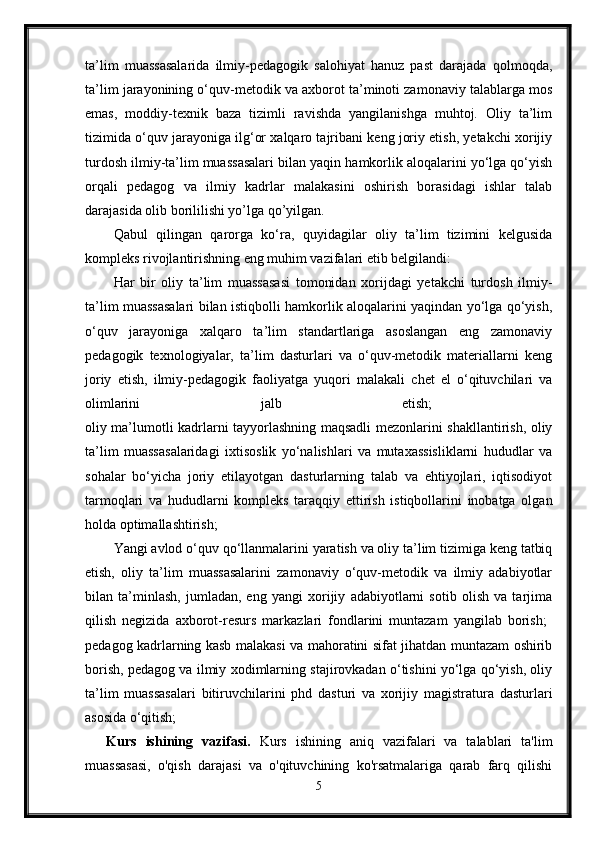 ta’lim   muassasalarida   ilmiy-pedagogik   salohiyat   hanuz   past   darajada   qolmoqda,
ta’lim jarayonining o‘quv-metodik va axborot ta’minoti zamonaviy talablarga mos
emas,   moddiy-texnik   baza   tizimli   ravishda   yangilanishga   muhtoj.   Oliy   ta’lim
tizimida o‘quv jarayoniga ilg‘or xalqaro tajribani keng joriy etish, yetakchi xorijiy
turdosh ilmiy-ta’lim muassasalari bilan yaqin hamkorlik aloqalarini yo‘lga qo‘yish
orqali   pedagog   va   ilmiy   kadrlar   malakasini   oshirish   borasidagi   ishlar   talab
darajasida olib borililishi yo’lga qo’yilgan. 
Qabul   qilingan   qarorga   ko‘ra,   quyidagilar   oliy   ta’lim   tizimini   kelgusida
kompleks rivojlantirishning eng muhim vazifalari etib belgilandi: 
Har   bir   oliy   ta’lim   muassasasi   tomonidan   xorijdagi   yetakchi   turdosh   ilmiy-
ta’lim muassasalari bilan istiqbolli hamkorlik aloqalarini yaqindan yo‘lga qo‘yish,
o‘quv   jarayoniga   xalqaro   ta’lim   standartlariga   asoslangan   eng   zamonaviy
pedagogik   texnologiyalar,   ta’lim   dasturlari   va   o‘quv-metodik   materiallarni   keng
joriy   etish,   ilmiy-pedagogik   faoliyatga   yuqori   malakali   chet   el   o‘qituvchilari   va
olimlarini   jalb   etish;  
oliy ma’lumotli kadrlarni tayyorlashning maqsadli mezonlarini shakllantirish, oliy
ta’lim   muassasalaridagi   ixtisoslik   yo‘nalishlari   va   mutaxassisliklarni   hududlar   va
sohalar   bo‘yicha   joriy   etilayotgan   dasturlarning   talab   va   ehtiyojlari,   iqtisodiyot
tarmoqlari   va   hududlarni   kompleks   taraqqiy   ettirish   istiqbollarini   inobatga   olgan
holda optimallashtirish; 
Yangi avlod o‘quv qo‘llanmalarini yaratish va oliy ta’lim tizimiga keng tatbiq
etish,   oliy   ta’lim   muassasalarini   zamonaviy   o‘quv-metodik   va   ilmiy   adabiyotlar
bilan   ta’minlash,   jumladan,   eng   yangi   xorijiy   adabiyotlarni   sotib   olish   va   tarjima
qilish   negizida   axborot-resurs   markazlari   fondlarini   muntazam   yangilab   borish;  
pedagog kadrlarning kasb malakasi va mahoratini sifat jihatdan muntazam oshirib
borish, pedagog va ilmiy xodimlarning stajirovkadan o‘tishini yo‘lga qo‘yish, oliy
ta’lim   muassasalari   bitiruvchilarini   phd   dasturi   va   xorijiy   magistratura   dasturlari
asosida o‘qitish; 
Kurs   ishining   vazifasi.   Kurs   ishining   aniq   vazifalari   va   talablari   ta'lim
muassasasi,   o'qish   darajasi   va   o'qituvchining   ko'rsatmalariga   qarab   farq   qilishi
5