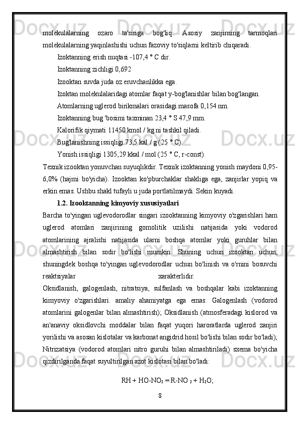 molekulalarning   ozaro   ta'siriga   bog'liq.   Asosiy   zanjirning   tarmoqlari
molekulalarning yaqinlashishi uchun fazoviy to'siqlarni keltirib chiqaradi. 
Izoktanning erish nuqtasi -107,4 ° C dir. 
Izoktanning zichligi 0,692 
Izooktan suvda juda oz eruvchanlikka ega. 
Izoktan molekulalaridagi atomlar faqat y-bog'lanishlar bilan bog'langan. 
Atomlarning uglerod birikmalari orasidagi masofa 0,154 nm. 
Izoktanning bug 'bosimi taxminan 23,4 ° S 47,9 mm. 
Kalorifik qiymati 11450 kmol / kg ni tashkil qiladi. 
Bug'lanishning issiqligi 73,5 kal / g (25 ° C). 
Yonish issiqligi 1305,29 kkal / mol (25 ° C, r-const). 
Texnik izooktan yonuvchan suyuqlikdir. Texnik izoktanning yonish maydoni 0,95-
6,0%   (hajmi   bo'yicha).   Izooktan   ko'pburchaklar   shakliga   ega,   zanjirlar   yopiq   va
erkin emas. Ushbu shakl tufayli u juda portlatilmaydi. Sekin kuyadi.
1.2. Izooktanning kimyoviy xususiyatlari 
Barcha to'yingan uglevodorodlar singari izooktanning kimyoviy o'zgarishlari ham
uglerod   atomlari   zanjirining   gomolitik   uzilishi   natijasida   yoki   vodorod
atomlarining   ajralishi   natijasida   ularni   boshqa   atomlar   yoki   guruhlar   bilan
almashtirish   bilan   sodir   bo'lishi   mumkin.   Shuning   uchun   izooktan   uchun,
shuningdek   boshqa   to'yingan   uglevodorodlar   uchun   bo'linish   va   o'rnini   bosuvchi
reaktsiyalar   xarakterlidir.  
Oksidlanish,   galogenlash,   nitratsiya,   sulfanlash   va   boshqalar   kabi   izoktanning
kimyoviy   o'zgarishlari.   amaliy   ahamiyatga   ega   emas.   Galogenlash   (vodorod
atomlarini   galogenlar   bilan   almashtirish);   Oksidlanish   (atmosferadagi   kislorod   va
an'anaviy   oksidlovchi   moddalar   bilan   faqat   yuqori   haroratlarda   uglerod   zanjiri
yorilishi va asosan kislotalar va karbonat angidrid hosil bo'lishi bilan sodir bo'ladi);
Nitrizatsiya   (vodorod   atomlari   nitro   guruhi   bilan   almashtiriladi)   sxema   bo'yicha
qizdirilganda faqat suyultirilgan azot kislotasi bilan bo'ladi: 
RH + HO-NO
2  = R-NO 
2  + H
2 O;
8 