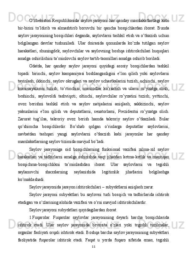 O’zbekiston Respublikasida saylov jarayoni har qanday mamlakatlardagi kabi
bir-birini   to’ldirib   va   almashtirib   boruvchi   bir   qancha   bosqichlardan   iborat.   Bunda
saylov jarayonining bosqichlari deganda, saylovlarni tashkil etish va o’tkazish uchun
belgilangan   davrlar   tushuniladi.   Ular   doirasida   qonunlarda   ko’zda   tutilgan   saylov
harakatlari,   shuningdek,   saylovchilar   va  saylovning  boshqa   ishtirokchilari   huquqlari
amalga oshirilishini ta’minlovchi saylov tartib-taomillari amalga oshirib boriladi.
Odatda,   har   qanday   saylov   jarayoni   quyidagi   asosiy   bosqichlardan   tashkil
topadi:   birinchi,   saylov   kampaniyasi   boshlanganligini   e’lon   qilish   yoki   saylovlarni
tayinlash; ikkinchi, saylov okruglari va saylov uchastkalarini tuzish; uchinchi, saylov
komissiyalarini   tuzish;   to’rtinchisi,   nomzodlar   ko’rsatish   va   ularni   ro’yxatga   olish;
beshinchi,   saylovoldi   tashviqoti;   oltinchi,   saylovchilar   ro’yxatini   tuzish;   yettinchi,
ovoz   berishni   tashkil   etish   va   saylov   natijalarini   aniqlash;   sakkizinchi,   saylov
yakunlarini   e’lon   qilish   va   deputatlarni,   senatorlarni,   Prezidentni   ro’yxatga   olish.
Zarurat   tug’ilsa,   takroriy   ovoz   berish   hamda   takroriy   saylov   o’tkaziladi.   Bular
qo’shimcha   bosqichlardir.   Bo’shab   qolgan   o’rinlarga   deputatlar   saylovlarini,
navbatdan   tashqari   yangi   saylovlarni   o’tkazish   kabi   jarayonlar   har   qanday
mamlakatlarning saylov tizimida mavjud bo’ladi.
Saylov   jarayoniga   oid   bosqichlarning   funksional   vazifasi   xilma-xil   saylov
harakatlari   va   tadbirlarni   amalga   oshirishda   vaqt   jihatdan   ketma-ketlik   va   mantiqan
bosqichma-bosqichlikni   ta’minlashdan   iborat.   Ular   saylovlarni   va   tegishli
saylanuvchi   shaxslarning   saylanishida   legitimlik   jihatlarini   belgilashga
ko’maklashadi.
Saylov jarayonida jarayon ishtirokchilari – subyektlarni aniqlash zarur.
Saylov   jarayoni   subyektlari   bu   saylovni   turli   bosqich   va   tadbirlarida   ishtirok
etadigan va o’zlarining alohida vazifasi va o’rni mavjud ishtirokchilardir.
Saylov jarayoni subyektlari quyidagilardan iborat.
1.Fuqarolar.   Fuqarolar   saylovlar   jarayonining   deyarli   barcha   bosqichlarida
ishtirok   etadi.   Ular   saylov   jarayonida   bevosita   o’zlari   yoki   tegishli   tuzilmalar,
organlar faoliyati orqali ishtirok etadi. Boshqa barcha saylov jarayonining subyektlari
faoliyatida   fuqarolar   ishtirok   etadi.   Faqat   u   yerda   fuqaro   sifatida   emas,   tegishli
11 