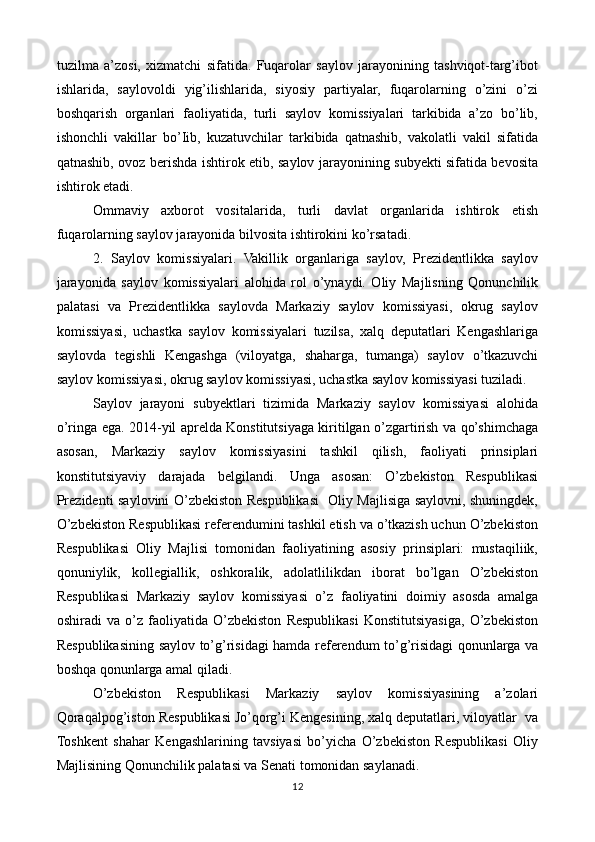 tuzilma   a’zosi,   xizmatchi   sifatida.   Fuqarolar   saylov   jarayonining   tashviqot-targ’ibot
ishlarida,   saylovoldi   yig’ilishlarida,   siyosiy   partiyalar,   fuqarolarning   o’zini   o’zi
boshqarish   organlari   faoliyatida,   turli   saylov   komissiyalari   tarkibida   a’zo   bo’lib,
ishonchli   vakillar   bo’Iib,   kuzatuvchilar   tarkibida   qatnashib,   vakolatli   vakil   sifatida
qatnashib, ovoz berishda ishtirok etib, saylov jarayonining subyekti sifatida bevosita
ishtirok etadi.
Ommaviy   axborot   vositalarida,   turli   davlat   organlarida   ishtirok   etish
fuqarolarning saylov jarayonida bilvosita ishtirokini ko’rsatadi.
2.   Saylov   komissiyalari.   Vakillik   organlariga   saylov,   Prezidentlikka   saylov
jarayonida   saylov   komissiyalari   alohida   rol   o’ynaydi.   Oliy   Majlisning   Qonunchilik
palatasi   va   Prezidentlikka   saylovda   Markaziy   saylov   komissiyasi,   okrug   saylov
komissiyasi,   uchastka   saylov   komissiyalari   tuzilsa,   xalq   deputatlari   Kengashlariga
saylovda   tegishli   Kengashga   (viloyatga,   shaharga,   tumanga)   saylov   o’tkazuvchi
saylov komissiyasi, okrug saylov komissiyasi, uchastka saylov komissiyasi tuziladi.
Saylov   jarayoni   subyektlari   tizimida   Markaziy   saylov   komissiyasi   alohida
o’ringa ega. 2014-yil aprelda Konstitutsiyaga kiritilgan o’zgartirish va qo’shimchaga
asosan,   Markaziy   saylov   komissiyasini   tashkil   qilish,   faoliyati   prinsiplari
konstitutsiyaviy   darajada   belgilandi.   Unga   asosan:   O’zbekiston   Respublikasi
Prezidenti saylovini O’zbekiston Respublikasi   Oliy Majlisiga saylovni, shuningdek,
O’zbekiston Respublikasi referendumini tashkil etish va o’tkazish uchun O’zbekiston
Respublikasi   Oliy   Majlisi   tomonidan   faoliyatining   asosiy   prinsiplari:   mustaqiliik,
qonuniylik,   kollegiallik,   oshkoralik,   adolatlilikdan   iborat   bo’lgan   O’zbekiston
Respublikasi   Markaziy   saylov   komissiyasi   o’z   faoliyatini   doimiy   asosda   amalga
oshiradi   va   o’z   faoliyatida   O’zbekiston   Respublikasi   Konstitutsiyasiga,   O’zbekiston
Respublikasining saylov to’g’risidagi hamda referendum to’g’risidagi qonunlarga va
boshqa qonunlarga amal qiladi. 
O’zbekiston   Respublikasi   Markaziy   saylov   komissiyasining   a’zolari
Qoraqalpog’iston Respublikasi Jo’qorg’i Kengesining, xalq deputatlari, viloyatlar  va
Toshkent   shahar   Kengashlarining   tavsiyasi   bo’yicha   O’zbekiston   Respublikasi   Oliy
Majlisining Qonunchilik palatasi va Senati tomonidan saylanadi. 
12 