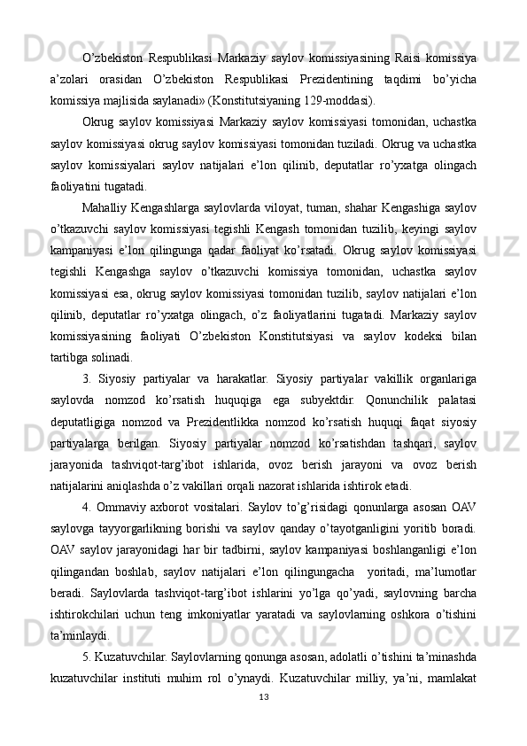 O’zbekiston   Respublikasi   Markaziy   saylov   komissiyasining   Raisi   komissiya
a’zolari   orasidan   O’zbekiston   Respublikasi   Prezidentining   taqdimi   bo’yicha
komissiya majlisida saylanadi» (Konstitutsiyaning 129-moddasi).
Okrug   saylov   komissiyasi   Markaziy   saylov   komissiyasi   tomonidan,   uchastka
saylov komissiyasi okrug saylov komissiyasi tomonidan tuziladi. Okrug va uchastka
saylov   komissiyalari   saylov   natijalari   e’lon   qilinib,   deputatlar   ro’yxatga   olingach
faoliyatini tugatadi.
Mahalliy Kengashlarga saylovlarda viloyat, tuman, shahar Kengashiga saylov
o’tkazuvchi   saylov   komissiyasi   tegishli   Kengash   tomonidan   tuzilib,   keyingi   saylov
kampaniyasi   e’lon   qilingunga   qadar   faoliyat   ko’rsatadi.   Okrug   saylov   komissiyasi
tegishli   Kengashga   saylov   o’tkazuvchi   komissiya   tomonidan,   uchastka   saylov
komissiyasi   esa,  okrug saylov  komissiyasi   tomonidan tuzilib,  saylov  natijalari   e’lon
qilinib,   deputatlar   ro’yxatga   olingach,   o’z   faoliyatlarini   tugatadi.   Markaziy   saylov
komissiyasining   faoliyati   O’zbekiston   Konstitutsiyasi   va   saylov   kodeksi   bilan
tartibga solinadi.
3.   Siyosiy   partiyalar   va   harakatlar.   Siyosiy   partiyalar   vakillik   organlariga
saylovda   nomzod   ko’rsatish   huquqiga   ega   subyektdir.   Qonunchilik   palatasi
deputatligiga   nomzod   va   Prezidentlikka   nomzod   ko’rsatish   huquqi   faqat   siyosiy
partiyalarga   berilgan.   Siyosiy   partiyalar   nomzod   ko’rsatishdan   tashqari,   saylov
jarayonida   tashviqot-targ’ibot   ishlarida,   ovoz   berish   jarayoni   va   ovoz   berish
natijalarini aniqlashda o’z vakillari orqali nazorat ishlarida ishtirok etadi.
4.   Ommaviy   axborot   vositalari.   Saylov   to’g’risidagi   qonunlarga   asosan   OAV
saylovga   tayyorgarlikning   borishi   va   saylov   qanday   o’tayotganligini   yoritib   boradi.
OAV  saylov   jarayonidagi   har   bir   tadbirni,   saylov   kampaniyasi   boshlanganligi   e’lon
qilingandan   boshlab,   saylov   natijalari   e’lon   qilingungacha     yoritadi,   ma’lumotlar
beradi.   Saylovlarda   tashviqot-targ’ibot   ishlarini   yo’lga   qo’yadi,   saylovning   barcha
ishtirokchilari   uchun   teng   imkoniyatlar   yaratadi   va   saylovlarning   oshkora   o’tishini
ta’minlaydi.
5. Kuzatuvchilar. Saylovlarning qonunga asosan, adolatli o’tishini ta’minashda
kuzatuvchilar   instituti   muhim   rol   o’ynaydi.   Kuzatuvchilar   milliy,   ya’ni,   mamlakat
13 