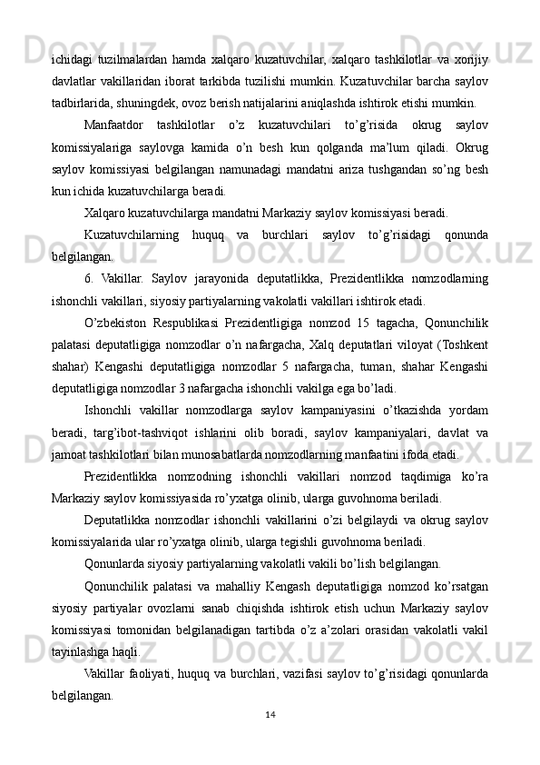 ichidagi   tuzilmalardan   hamda   xalqaro   kuzatuvchilar,   xalqaro   tashkilotlar   va   xorijiy
davlatlar vakillaridan iborat tarkibda tuzilishi mumkin. Kuzatuvchilar barcha saylov
tadbirlarida, shuningdek, ovoz berish natijalarini aniqlashda ishtirok etishi mumkin.
Manfaatdor   tashkilotlar   o’z   kuzatuvchilari   to’g’risida   okrug   saylov
komissiyalariga   saylovga   kamida   o’n   besh   kun   qolganda   ma’lum   qiladi.   Okrug
saylov   komissiyasi   belgilangan   namunadagi   mandatni   ariza   tushgandan   so’ng   besh
kun ichida kuzatuvchilarga beradi.
Xalqaro kuzatuvchilarga mandatni Markaziy saylov komissiyasi beradi.
Kuzatuvchilarning   huquq   va   burchlari   saylov   to’g’risidagi   qonunda
belgilangan.
6.   Vakillar.   Saylov   jarayonida   deputatlikka,   Prezidentlikka   nomzodlarning
ishonchli vakillari, siyosiy partiyalarning vakolatli vakillari ishtirok etadi. 
O’zbekiston   Respublikasi   Prezidentligiga   nomzod   15   tagacha,   Qonunchilik
palatasi   deputatligiga   nomzodlar   o’n   nafargacha,   Xalq   deputatlari   viloyat   (Toshkent
shahar)   Kengashi   deputatligiga   nomzodlar   5   nafargacha,   tuman,   shahar   Kengashi
deputatligiga nomzodlar 3 nafargacha ishonchli vakilga ega bo’ladi.
Ishonchli   vakillar   nomzodlarga   saylov   kampaniyasini   o’tkazishda   yordam
beradi,   targ’ibot-tashviqot   ishlarini   olib   boradi,   saylov   kampaniyalari,   davlat   va
jamoat tashkilotlari bilan munosabatlarda nomzodlarning manfaatini ifoda etadi.
Prezidentlikka   nomzodning   ishonchli   vakillari   nomzod   taqdimiga   ko’ra
Markaziy saylov komissiyasida ro’yxatga olinib, ularga guvohnoma beriladi.
Deputatlikka   nomzodlar   ishonchli   vakillarini   o’zi   belgilaydi   va   okrug   saylov
komissiyalarida ular ro’yxatga olinib, ularga tegishli guvohnoma beriladi.
Qonunlarda siyosiy partiyalarning vakolatli vakili bo’lish belgilangan. 
Qonunchilik   palatasi   va   mahalliy   Kengash   deputatligiga   nomzod   ko’rsatgan
siyosiy   partiyalar   ovozlarni   sanab   chiqishda   ishtirok   etish   uchun   Markaziy   saylov
komissiyasi   tomonidan   belgilanadigan   tartibda   o’z   a’zolari   orasidan   vakolatli   vakil
tayinlashga haqli.
Vakillar faoliyati, huquq va burchlari, vazifasi saylov to’g’risidagi qonunlarda
belgilangan.
14 