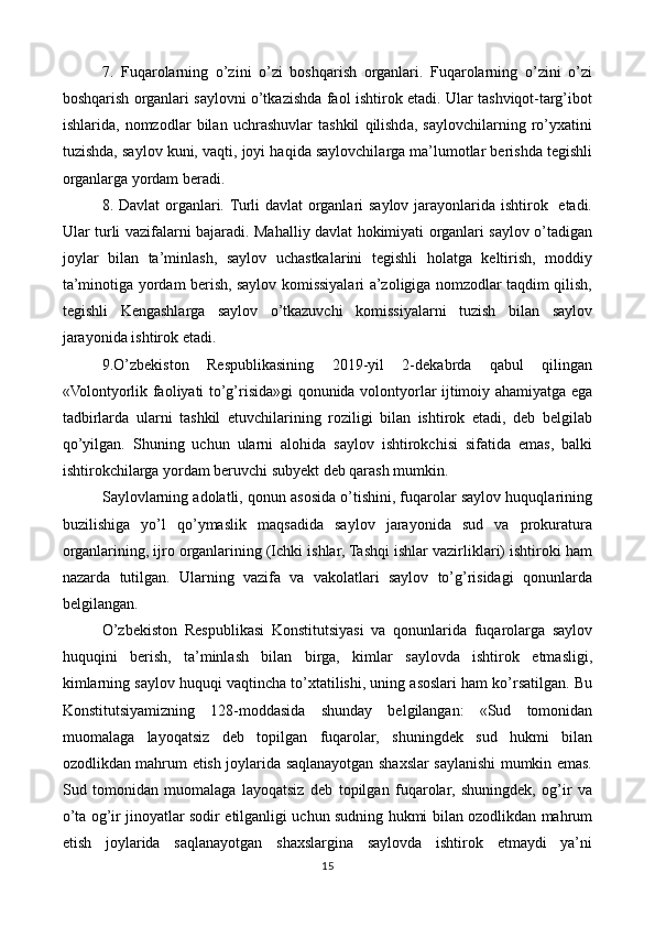 7.   Fuqarolarning   o’zini   o’zi   boshqarish   organlari.   Fuqarolarning   o’zini   o’zi
boshqarish organlari saylovni o’tkazishda faol ishtirok etadi. Ular tashviqot-targ’ibot
ishlarida,   nomzodlar   bilan   uchrashuvlar   tashkil   qilishda,   saylovchilarning   ro’yxatini
tuzishda, saylov kuni, vaqti, joyi haqida saylovchilarga ma’lumotlar berishda tegishli
organlarga yordam beradi. 
8. Davlat  organlari. Turli davlat  organlari saylov jarayonlarida ishtirok   etadi.
Ular turli vazifalarni bajaradi. Mahalliy davlat hokimiyati organlari saylov o’tadigan
joylar   bilan   ta’minlash,   saylov   uchastkalarini   tegishli   holatga   keltirish,   moddiy
ta’minotiga yordam berish, saylov komissiyalari a’zoligiga nomzodlar taqdim qilish,
tegishli   Kengashlarga   saylov   o’tkazuvchi   komissiyalarni   tuzish   bilan   saylov
jarayonida ishtirok etadi.
9.O’zbekiston   Respublikasining   2019-yil   2-dekabrda   qabul   qilingan
«Volontyorlik faoliyati to’g’risida»gi qonunida volontyorlar ijtimoiy ahamiyatga ega
tadbirlarda   ularni   tashkil   etuvchilarining   roziligi   bilan   ishtirok   etadi,   deb   belgilab
qo’yilgan.   Shuning   uchun   ularni   alohida   saylov   ishtirokchisi   sifatida   emas,   balki
ishtirokchilarga yordam beruvchi subyekt deb qarash mumkin. 
Saylovlarning adolatli, qonun asosida o’tishini, fuqarolar saylov huquqlarining
buzilishiga   yo’l   qo’ymaslik   maqsadida   saylov   jarayonida   sud   va   prokuratura
organlarining, ijro organlarining (Ichki ishlar, Tashqi ishlar vazirliklari) ishtiroki ham
nazarda   tutilgan.   Ularning   vazifa   va   vakolatlari   saylov   to’g’risidagi   qonunlarda
belgilangan. 
O’zbekiston   Respublikasi   Konstitutsiyasi   va   qonunlarida   fuqarolarga   saylov
huquqini   berish,   ta’minlash   bilan   birga,   kimlar   saylovda   ishtirok   etmasligi,
kimlarning saylov huquqi vaqtincha to’xtatilishi, uning asoslari ham ko’rsatilgan. Bu
Konstitutsiyamizning   128-moddasida   shunday   belgilangan:   «Sud   tomonidan
muomalaga   layoqatsiz   deb   topilgan   fuqarolar,   shuningdek   sud   hukmi   bilan
ozodlikdan mahrum etish joylarida saqlanayotgan shaxslar saylanishi mumkin emas.
Sud   tomonidan   muomalaga   layoqatsiz   deb   topilgan   fuqarolar,   shuningdek,   og’ir   va
o’ta og’ir jinoyatlar sodir etilganligi uchun sudning hukmi bilan ozodlikdan mahrum
etish   joylarida   saqlanayotgan   shaxslargina   saylovda   ishtirok   etmaydi   ya’ni
15 