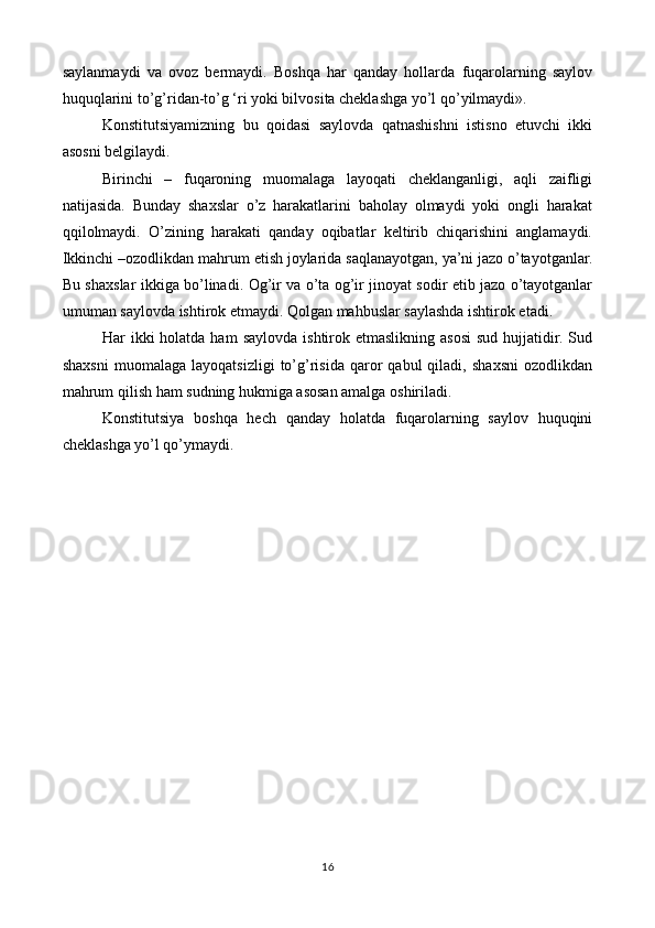 saylanmaydi   va   ovoz   bermaydi.   Boshqa   har   qanday   hollarda   fuqarolarning   saylov
huquqlarini to’g’ridan-to’g ‘ri yoki bilvosita cheklashga yo’l qo’yilmaydi».
Konstitutsiyamizning   bu   qoidasi   saylovda   qatnashishni   istisno   etuvchi   ikki
asosni belgilaydi.
Birinchi   –   fuqaroning   muomalaga   layoqati   cheklanganligi,   aqli   zaifligi
natijasida.   Bunday   shaxslar   o’z   harakatlarini   baholay   olmaydi   yoki   ongli   harakat
qqilolmaydi.   O’zining   harakati   qanday   oqibatlar   keltirib   chiqarishini   anglamaydi.
Ikkinchi –ozodlikdan mahrum etish joylarida saqlanayotgan, ya’ni jazo o’tayotganlar.
Bu shaxslar ikkiga bo’linadi. Og’ir va o’ta og’ir jinoyat sodir etib jazo o’tayotganlar
umuman saylovda ishtirok etmaydi. Qolgan mahbuslar saylashda ishtirok etadi. 
Har  ikki  holatda  ham   saylovda  ishtirok etmaslikning  asosi   sud  hujjatidir.  Sud
shaxsni   muomalaga   layoqatsizligi   to’g’risida   qaror   qabul   qiladi,   shaxsni   ozodlikdan
mahrum qilish ham sudning hukmiga asosan amalga oshiriladi.
Konstitutsiya   boshqa   hech   qanday   holatda   fuqarolarning   saylov   huquqini
cheklashga yo’l qo’ymaydi.
 
16