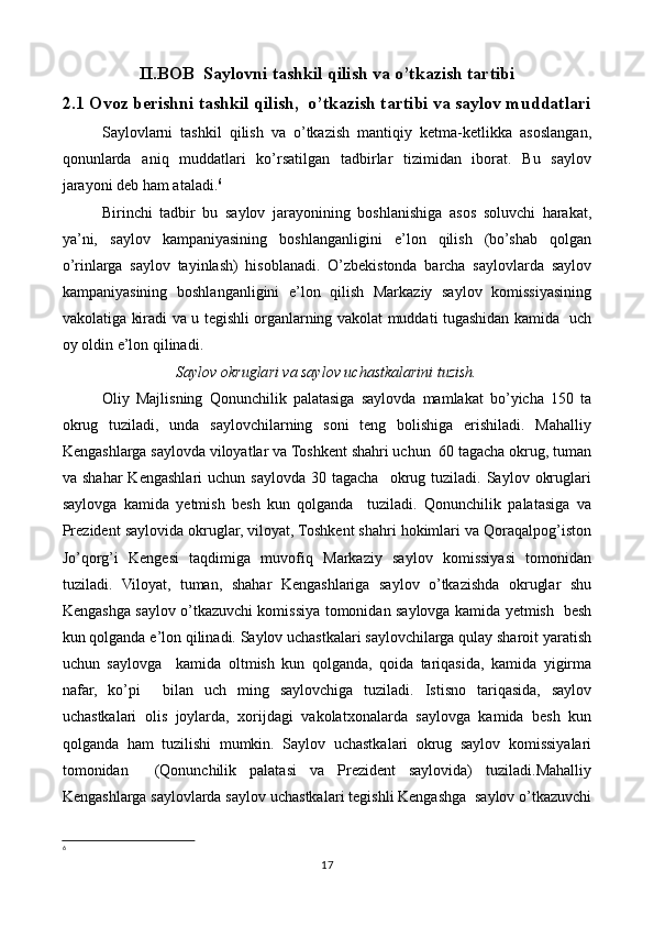 II.BOB  Saylovni tashkil qilish va o’tkazish tartibi
2.1 Ovoz berishni tashkil qilish,  o’tkazish tartibi va saylov muddatlari
Saylovlarni   tashkil   qilish   va   o’tkazish   mantiqiy   ketma-ketlikka   asoslangan,
qonunlarda   aniq   muddatlari   ko’rsatilgan   tadbirlar   tizimidan   iborat.   Bu   saylov
jarayoni deb ham ataladi. 6
 
Birinchi   tadbir   bu   saylov   jarayonining   boshlanishiga   asos   soluvchi   harakat,
ya’ni,   saylov   kampaniyasining   boshlanganligini   e’lon   qilish   (bo’shab   qolgan
o’rinlarga   saylov   tayinlash)   hisoblanadi.   O’zbekistonda   barcha   saylovlarda   saylov
kampaniyasining   boshlanganligini   e’lon   qilish   Markaziy   saylov   komissiyasining
vakolatiga kiradi va u tegishli organlarning vakolat muddati tugashidan kamida   uch
oy oldin e’lon qilinadi.
Saylov okruglari va saylov uchastkalarini tuzish.
Oliy   Majlisning   Qonunchilik   palatasiga   saylovda   mamlakat   bo’yicha   150   ta
okrug   tuziladi,   unda   saylovchilarning   soni   teng   bolishiga   erishiladi.   Mahalliy
Kengashlarga saylovda viloyatlar va Toshkent shahri uchun  60 tagacha okrug, tuman
va  shahar  Kengashlari   uchun  saylovda   30  tagacha    okrug  tuziladi.  Saylov  okruglari
saylovga   kamida   yetmish   besh   kun   qolganda     tuziladi.   Qonunchilik   palatasiga   va
Prezident saylovida okruglar, viloyat, Toshkent shahri hokimlari va Qoraqalpog’iston
Jo’qorg’i   Kengesi   taqdimiga   muvofiq   Markaziy   saylov   komissiyasi   tomonidan
tuziladi.   Viloyat,   tuman,   shahar   Kengashlariga   saylov   o’tkazishda   okruglar   shu
Kengashga saylov o’tkazuvchi komissiya tomonidan saylovga kamida yetmish   besh
kun qolganda e’lon qilinadi. Saylov uchastkalari saylovchilarga qulay sharoit yaratish
uchun   saylovga     kamida   oltmish   kun   qolganda,   qoida   tariqasida,   kamida   yigirma
nafar,   ko’pi     bilan   uch   ming   saylovchiga   tuziladi.   Istisno   tariqasida,   saylov
uchastkalari   olis   joylarda,   xorijdagi   vakolatxonalarda   saylovga   kamida   besh   kun
qolganda   ham   tuzilishi   mumkin.   Saylov   uchastkalari   okrug   saylov   komissiyalari
tomonidan     (Qonunchilik   palatasi   va   Prezident   saylovida)   tuziladi.Mahalliy
Kengashlarga saylovlarda saylov uchastkalari tegishli Kengashga  saylov o’tkazuvchi
6
 
17 