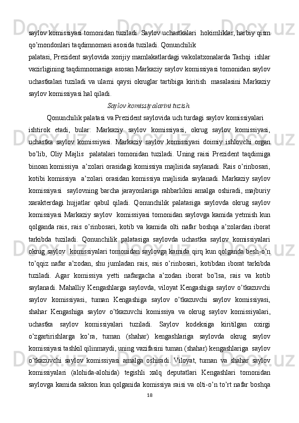 saylov komissiyasi tomonidan tuziladi. Saylov uchastkalari  hokimliklar, harbiy qism
qo’mondonlari taqdimnomasi asosida tuziladi. Qonunchilik  
palatasi, Prezident saylovida xorijiy mamlakatlardagi vakolatxonalarda Tashqi  ishlar
vazirligining taqdimnomasiga asosan Markaziy saylov komissiyasi tomonidan saylov
uchastkalari  tuziladi  va  ularni  qaysi   okruglar   tartibiga  kiritish    masalasini  Markaziy
saylov komissiyasi hal qiladi. 
Saylov komissiyalarini tuzish.
Qonunchilik palatasi va Prezident saylovida uch turdagi saylov komissiyalari  
ishtirok   etadi,   bular:   Markaziy   saylov   komissiyasi,   okrug   saylov   komissiyasi,
uchastka   saylov   komissiyasi.   Markaziy   saylov   komissiyasi   doimiy   ishlovchi   organ
bo’lib,   Oliy   Majlis     palatalari   tomonidan   tuziladi.   Uning   raisi   Prezident   taqdimiga
binoan komissiya  a’zolari orasidagi komissiya majlisida saylanadi. Rais o’rinbosari,
kotibi   komissiya     a’zolari   orasidan   komissiya   majlisida   saylanadi.   Markaziy   saylov
komissiyasi     saylovning   barcha   jarayonlariga   rahbarlikni   amalga   oshiradi,   majburiy
xarakterdagi   hujjatlar   qabul   qiladi.   Qonunchilik   palatasiga   saylovda   okrug   saylov
komissiyasi  Markaziy saylov   komissiyasi  tomonidan saylovga kamida yetmish kun
qolganda   rais,   rais   o’rinbosari,   kotib   va   kamida   olti   nafar   boshqa   a’zolardan   iborat
tarkibda   tuziladi.   Qonunchilik   palatasiga   saylovda   uchastka   saylov   komissiyalari
okrug saylov  komissiyalari tomonidan saylovga kamida qirq kun qolganda besh-o’n
to’qqiz   nafar   a’zodan,   shu   jumladan   rais,   rais   o’rinbosari,   kotibdan   iborat   tarkibda
tuziladi.   Agar   komissiya   yetti   nafargacha   a’zodan   iborat   bo’lsa,   rais   va   kotib
saylanadi.   Mahalliy   Kengashlarga   saylovda,   viloyat   Kengashiga   saylov   o’tkazuvchi
saylov   komissiyasi,   tuman   Kengashiga   saylov   o’tkazuvchi   saylov   komissiyasi,
shahar   Kengashiga   saylov   o’tkazuvchi   komissiya   va   okrug   saylov   komissiyalari,
uchastka   saylov   komissiyalari   tuziladi.   Saylov   kodeksiga   kiritilgan   oxirgi
o’zgartirishlarga   ko’ra,   tuman   (shahar)   kengashlariga   saylovda   okrug   saylov
komissiyasi tashkil qilinmaydi, uning vazifasini tuman (shahar) kengashlariga  saylov
o’tkazuvchi   saylov   komissiyasi   amalga   oshiradi.   Viloyat,   tuman   va   shahar   saylov
komissiyalari   (alohida-alohida)   tegishli   xalq   deputatlari   Kengashlari   tomonidan
saylovga kamida sakson kun qolganida komissiya raisi va olti-o’n to’rt nafar boshqa
18 