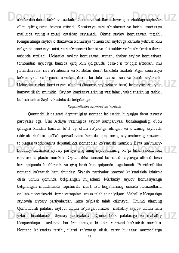 a’zolardan iborat tarkibda tuziladi, ular o’z vakolatlarini keyingi navbatdagi saylovlar
e’lon   qilinguncha   davom   ettiradi.   Komissiya   raisi   o’rinbosari   va   kotibi   komissiya
majlisida   uning   a’zolari   orasidan   saylanadi.   Okrug   saylov   komissiyasi   tegishli
Kengashlarga saylov o’tkazuvchi komissiya tomonidan saylovga kamida yetmish kun
qolganda komissiya raisi, rais o’rinbosari kotibi va olti-sakkiz nafar a’zolardan iborat
tarkibda   tuziladi.   Uchastka   saylov   komissiyasi   tuman,   shahar   saylov   komissiyasi
tomonidan   saylovga   kamida   qirq   kun   qolganida   besh-o’n   to’qqiz   a’zodan,   shu
jumladan   rais,   rais   o’rinbosari   va   kotibdan   iborat   tarkibda   tuziladi.  Agar   komissiya
tarkibi   yetti   nafargacha   a’zodan   iborat   tartibda   tuzilsa,   rais   va   kotib   saylanadi.
Uchastka   saylov   komissiyasi   a’zolari   (hamma   saylovlarda   ham)   ko’paytirilishi   yoki
kamaytirilishi   mumkin.   Saylov   komissiyalarining   vazifalari,   vakolatlarining   tashkil
bo’lish tartibi Saylov kodeksida belgilangan. 
Deputatlikka nomzod ko’rsatish.
Qonunchilik   palatasi   deputatligiga   nomzod   ko’rsatish   huquqiga   faqat   siyosiy
partiyalar   ega.   Ular   Adliya   vazirligida   saylov   kampaniyasi   boshlanganligi   e’lon
qilingan   kundan   kamida   to’rt   oy   oldin   ro’yxatga   olingan   va   o’zining   saylovda
ishtirok   etishini   qo’llab-quvvatlovchi   kamida   qirq   ming   saylovchining   imzosini
to’plagan taqdirdagina deputatlikka nomzodlar  ko’rsatishi  mumkin. Bitta ma’muriy-
hududiy   tuzilmada   siyosiy   partiya   qirq   ming   saylovchining     ko’pi   bilan   sakkiz   foiz
imzosini   to’plashi   mumkin.   Deputatlikka   nomzod   ko’rsatish   saylovga   oltmish   besh
kun   qolganda   boshlanadi   va   qirq   besh   kun   qolganda   tugallanadi.   Prezidentlikka
nomzod   ko’rsatish   ham   shunday.   Siyosiy   partiyalar   nomzod   ko’rsatishda   ishtirok
etish   uchun   qonunda   belgilangan   hujjatlarni   Markaziy   saylov   komissiyasiga
belgilangan   muddatlarda   topshirishi   shart.   Bu   hujjatlarning   orasida   nomzodlarni
qo’llab-quvvatlovchi   imzo varaqalari uchun talablar qo’yilgan. Mahalliy Kengashga
saylovda   siyosiy   partiyalardan   imzo   to’plash   talab   etilmaydi.   Chunki   ularning
Qonunchilik   palatasi   saylovi   uchun   to’plagan   imzosi     mahalliy   saylov   uchun   ham
yetarli   hisoblanadi.   Siyosiy   partiyalardan   Qonunchilik   palatasiga   va   mahalliy
Kengashlarga     saylovda   har   bir   okrugda   bittadan   nomzod   ko’rsatish   mumkin.
Nomzod   ko’rsatish   tartibi,   ularni   ro’yxatga   olish,   zarur   hujjatlar,   nomzodlarga
19 