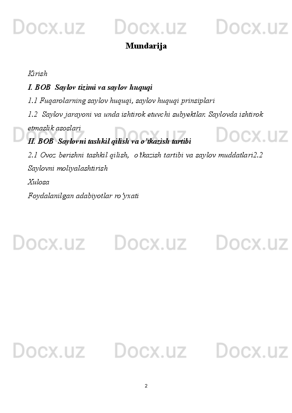 Mundarija
Kirish
I. BOB  Saylov tizimi va saylov huquqi   
1.1 Fuqarolarning saylov huquqi, saylov huquqi prinsiplari
1.2  Saylov jarayoni va unda ishtirok etuvchi subyektlar. Saylovda ishtirok
etmaslik asoslari
II. BOB  Saylovni tashkil qilish va o’tkazish tartibi
2.1 Ovoz berishni tashkil qilish,   o’tkazish tartibi va saylov muddatlari2.2
Saylovni moliyalashtirish 
Xulosa  
Foydalanilgan adabiyotlar ro’yxati  
2 