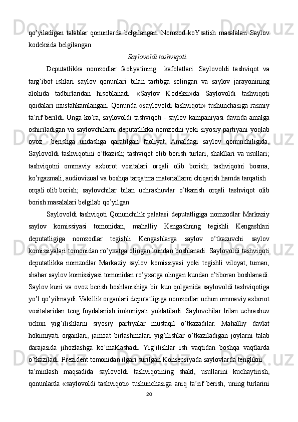 qo’yiladigan   talablar   qonunlarda   belgilangan.   Nomzod   koYsatish   masalalari   Saylov
kodeksida belgilangan.
Saylovoldi tashviqoti.
Deputatlikka   nomzodlar   faoliyatining     kafolatlari.   Saylovoldi   tashviqot   va
targ’ibot   ishlari   saylov   qonunlari   bilan   tartibga   solingan   va   saylov   jarayonining
alohida   tadbirlaridan   hisoblanadi.   «Saylov   Kodeksi»da   Saylovoldi   tashviqoti
qoidalari   mustahkamlangan.   Qonunda   «saylovoldi   tashviqoti»   tushunchasiga   rasmiy
ta’rif berildi. Unga ko’ra, saylovoldi tashviqoti - saylov kampaniyasi davrida amalga
oshiriladigan va saylovchilarni  deputatlikka nomzodni  yoki  siyosiy partiyani yoqlab
ovoz     berishga   undashga   qaratilgan   faoliyat.   Amaldagi   saylov   qonunchiligida,
Saylovoldi   tashviqotini   o’tkazish;   tashviqot   olib   borish   turlari,   shakllari   va   usullari;
tashviqotni   ommaviy   axborot   vositalari   orqali   olib   borish;   tashviqotni   bosma,
ko’rgazmali, audiovizual va boshqa tarqatma materiallarni chiqarish hamda tarqatish
orqali olib borish;  saylovchilar   bilan   uchrashuvlar   o’tkazish   orqali   tashviqot   olib
borish masalalari belgilab qo’yilgan. 
Saylovoldi   tashviqoti   Qonunchilik   palatasi   deputatligiga   nomzodlar   Markaziy
saylov   komissiyasi   tomonidan,   mahalliy   Kengashning   tegishli   Kengashlari
deputatligiga   nomzodlar   tegishli   Kengashlarga   saylov   o’tkazuvchi   saylov
komissiyalari tomonidan ro’yxatga olingan kundan boshlanadi. Saylovoldi tashviqoti
deputatlikka   nomzodlar   Markaziy   saylov   komissiyasi   yoki   tegishli   viloyat,   tuman,
shahar saylov komissiyasi tomonidan ro’yxatga olingan kundan e’tiboran boshlanadi.
Saylov kuni va ovoz berish boshlanishiga bir kun qolganida saylovoldi tashviqotiga
yo’l qo’yilmaydi. Vakillik organlari deputatligiga nomzodlar uchun ommaviy axborot
vositalaridan   teng   foydalanish   imkoniyati   yuklatiladi.   Saylovchilar   bilan   uchrashuv
uchun   yig’ilishlarni   siyosiy   partiyalar   mustaqil   o’tkazadilar.   Mahalliy   davlat
hokimiyati   organlari,   jamoat   birlashmalari   yig’ilishlar   o’tkaziladigan   joylarni   talab
darajasida   jihozlashga   ko’maklashadi.   Yig’ilishlar   ish   vaqtidan   boshqa   vaqtlarda
o’tkaziladi. Prezident tomonidan ilgari surilgan Konsepsiyada saylovlarda tenglikni  
ta’minlash   maqsadida   saylovoldi   tashviqotining   shakl,   usullarini   kuchaytirish,
qonunlarda   «saylovoldi   tashviqoti»   tushunchasiga   aniq   ta’rif   berish,   uning   turlarini
20 