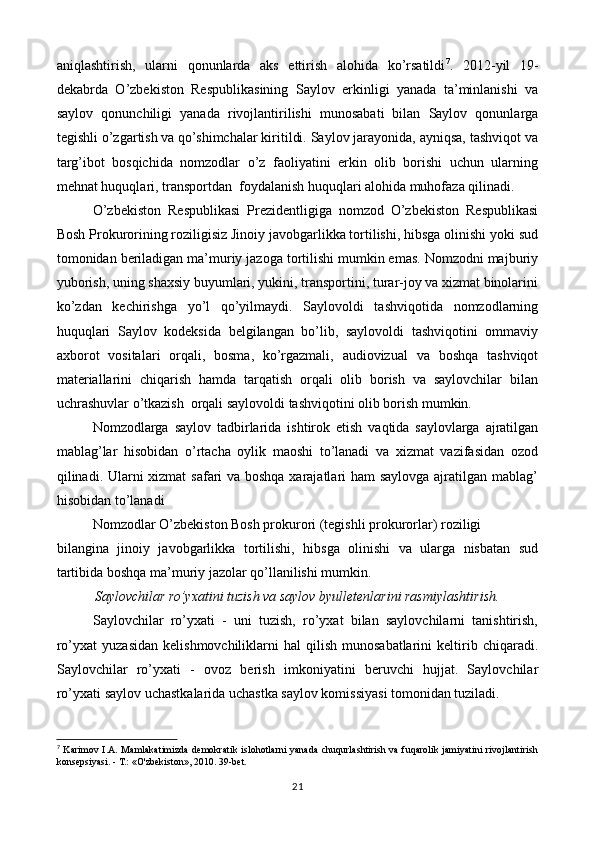 aniqlashtirish,   ularni   qonunlarda   aks   ettirish   alohida   ko’rsatildi 7
.   2012-yil   19-
dekabrda   O’zbekiston   Respublikasining   Saylov   erkinligi   yanada   ta’minlanishi   va
saylov   qonunchiligi   yanada   rivojlantirilishi   munosabati   bilan   Saylov   qonunlarga
tegishli o’zgartish va qo’shimchalar kiritildi. Saylov jarayonida, ayniqsa, tashviqot va
targ’ibot   bosqichida   nomzodlar   o’z   faoliyatini   erkin   olib   borishi   uchun   ularning
mehnat huquqlari, transportdan  foydalanish huquqlari alohida muhofaza qilinadi. 
O’zbekiston   Respublikasi   Prezidentligiga   nomzod   O’zbekiston   Respublikasi
Bosh Prokurorining roziligisiz Jinoiy javobgarlikka tortilishi, hibsga olinishi yoki sud
tomonidan beriladigan ma’muriy jazoga tortilishi mumkin emas. Nomzodni majburiy
yuborish, uning shaxsiy buyumlari, yukini, transportini, turar-joy va xizmat binolarini
ko’zdan   kechirishga   yo’l   qo’yilmaydi.   Saylovoldi   tashviqotida   nomzodlarning
huquqlari   Saylov   kodeksida   belgilangan   bo’lib,   saylovoldi   tashviqotini   ommaviy
axborot   vositalari   orqali,   bosma,   ko’rgazmali,   audiovizual   va   boshqa   tashviqot
materiallarini   chiqarish   hamda   tarqatish   orqali   olib   borish   va   saylovchilar   bilan
uchrashuvlar o’tkazish  orqali saylovoldi tashviqotini olib borish mumkin. 
Nomzodlarga   saylov   tadbirlarida   ishtirok   etish   vaqtida   saylovlarga   ajratilgan
mablag’lar   hisobidan   o’rtacha   oylik   maoshi   to’lanadi   va   xizmat   vazifasidan   ozod
qilinadi. Ularni  xizmat  safari  va boshqa xarajatlari ham saylovga ajratilgan mablag’
hisobidan to’lanadi
Nomzodlar O’zbekiston Bosh prokurori (tegishli prokurorlar) roziligi  
bilangina   jinoiy   javobgarlikka   tortilishi,   hibsga   olinishi   va   ularga   nisbatan   sud
tartibida boshqa ma’muriy jazolar qo’llanilishi mumkin.
Saylovchilar ro’yxatini tuzish va saylov byulletenlarini rasmiylashtirish.
Saylovchilar   ro’yxati   -   uni   tuzish,   ro’yxat   bilan   saylovchilarni   tanishtirish,
ro’yxat  yuzasidan   kelishmovchiliklarni   hal   qilish  munosabatlarini  keltirib  chiqaradi.
Saylovchilar   ro’yxati   -   ovoz   berish   imkoniyatini   beruvchi   hujjat.   Saylovchilar
ro’yxati saylov uchastkalarida uchastka saylov komissiyasi tomonidan tuziladi. 
7
  Karimov I.A. Mamlakatimizda demokratik islohotlarni  yanada chuqurlashtirish va fuqarolik jamiyatini  rivojlantirish
konsepsiyasi. - Т.: «O'zbekiston», 2010. 39-bet.
21 