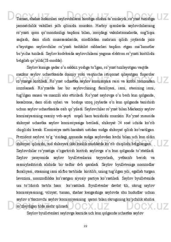 Tuman, shahar hokimlari saylovchilarni hisobga olishni ta’minlaydi, ro’yxat tuzishga
jamoatchilik   vakillari   jalb   qilinishi   mumkin.   Harbiy   qismlarda   saylovchilarning
ro’yxati   qism   qo’mondonligi   taqdimi   bilan,   xorijdagi   vakolatxonalarda,   sog’liqni
saqlash,   dam   olish   muassasalarida,   ozodlikdan   mahrum   qilish   joylarida   jazo
o’tayotgan   saylovchilar   ro’yxati   tashkilot   rahbarlari   taqdim   etgan   ma’lumotlar
bo’yicha tuziladi. Saylov kodeksida saylovchilarni yagona elektron ro’yxati kiritilishi
belgilab qo’yildi(28-modda).
Saylov kuniga qadar o’n sakkiz yoshga to’lgan, ro’yxat tuzilayotgan vaqtda  
mazkur   saylov   uchastkasida   doimiy   yoki   vaqtincha   istiqomat   qilayotgan   fuqarolar
ro’yxatga   kiritiladi.   Ro’yxat   uchastka   saylov   komissiyasi   raisi   va   kotibi   tomonidan
imzolanadi.   Ro’yxatda   har   bir   saylovchining   familiyasi,   ismi,   otasining   ismi,
tug’ilgan   sanasi   va   manzili   aks   ettiriladi.   Ro’yxat   saylovga   o’n   besh   kun   qolganda,
kasalxona,   dam   olish   uylari   va     boshqa   uzoq   joylarda   o’n   kun   qolganda   tanishish
uchun saylov uchastkasida osib qo’yiladi. Saylovchilar ro’yxat bilan Markaziy saylov
komissiyasining   rasmiy   veb-sayti     orqali   ham   tanishishi   mumkin.   Ro’yxat   xususida
shikoyat   uchastka   saylov   komissiyasiga   beriladi,   shikoyat   24   soat   ichida   ko’rib
chiqilishi  kerak. Komissiya xatti-harakati  ustidan sudga shikoyat  qilish ko’rsatilgan.
Prezident  saylovi  to’g ‘risidagi  qonunda sudga saylovdan kechi  bilan uch kun oldin
shikoyat  qilinishi, sud shikoyati ikki kunlik muddatda ko’rib chiqilishi belgilangan.  
Saylovchilar   ro’yxatiga   o’zgartirish   kiritish   saylovga   o’n   kun   qolganda   to’xtatiladi.
Saylov   jarayonida   saylov   byulletenlarini   tayyorlash,   yetkazib   berish   va
rasmiylashtirish   alohida   bir   tadbir   deb   qaraladi.   Saylov   byulleteniga   nomzodlar
familiyasi, otasining ismi alifbo tartibida  kiritilib, uning tug’ilgan yili, egallab turgan
lavozimi,   nomzodlikka   ko’rsatgan   siyosiy   partiya   ko’rsatiladi.   Saylov   byulletenida
uni   to’ldirish   tartibi   ham     ko’rsatiladi.   Byulletenlar   davlat   tili,   okrug   saylov
komissiyasining,   viloyat,   tuman,   shahar   kengashiga   saylovda   shu   hududlar   uchun
saylov o’tkazuvchi saylov komissiyasining  qarori bilan okrugining ko’pchilik aholisi
so’zlaydigan tilda nashr qilinadi.
Saylov byulletenlari saylovga kamida uch kun qolganda uchastka saylov  
22 