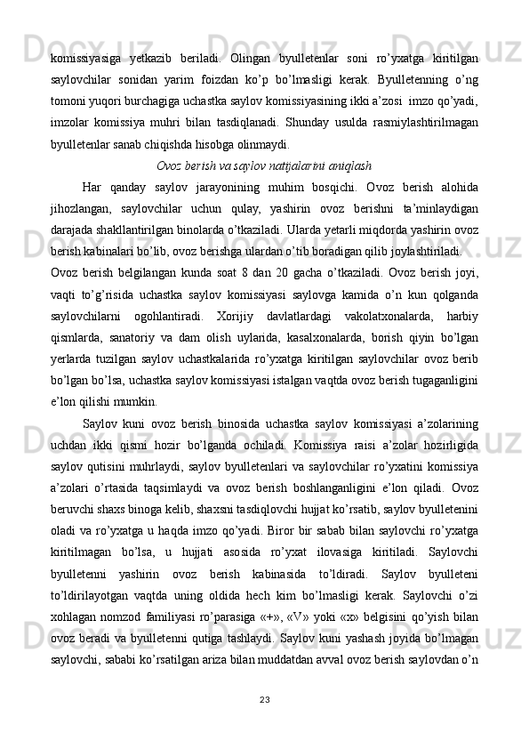 komissiyasiga   yetkazib   beriladi.   Olingan   byulletenlar   soni   ro’yxatga   kiritilgan
saylovchilar   sonidan   yarim   foizdan   ko’p   bo’lmasligi   kerak.   Byulletenning   o’ng
tomoni yuqori burchagiga uchastka saylov komissiyasining ikki a’zosi  imzo qo’yadi,
imzolar   komissiya   muhri   bilan   tasdiqlanadi.   Shunday   usulda   rasmiylashtirilmagan
byulletenlar sanab chiqishda hisobga olinmaydi. 
Ovoz berish va saylov natijalarini aniqlash
Har   qanday   saylov   jarayonining   muhim   bosqichi.   Ovoz   berish   alohida
jihozlangan,   saylovchilar   uchun   qulay,   yashirin   ovoz   berishni   ta’minlaydigan
darajada shakllantirilgan binolarda o’tkaziladi. Ularda yetarli miqdorda yashirin ovoz
berish kabinalari bo’lib, ovoz berishga ulardan o’tib boradigan qilib joylashtiriladi. 
Ovoz   berish   belgilangan   kunda   soat   8   dan   20   gacha   o’tkaziladi.   Ovoz   berish   joyi,
vaqti   to’g’risida   uchastka   saylov   komissiyasi   saylovga   kamida   o’n   kun   qolganda
saylovchilarni   ogohlantiradi.   Xorijiy   davlatlardagi   vakolatxonalarda,   harbiy
qismlarda,   sanatoriy   va   dam   olish   uylarida,   kasalxonalarda,   borish   qiyin   bo’lgan
yerlarda   tuzilgan   saylov   uchastkalarida   ro’yxatga   kiritilgan   saylovchilar   ovoz   berib
bo’lgan bo’lsa, uchastka saylov komissiyasi istalgan vaqtda ovoz berish tugaganligini
e’lon qilishi mumkin. 
Saylov   kuni   ovoz   berish   binosida   uchastka   saylov   komissiyasi   a’zolarining
uchdan   ikki   qismi   hozir   bo’lganda   ochiladi.   Komissiya   raisi   a’zolar   hozirligida
saylov   qutisini   muhrlaydi,   saylov   byulletenlari   va   saylovchilar   ro’yxatini   komissiya
a’zolari   o’rtasida   taqsimlaydi   va   ovoz   berish   boshlanganligini   e’lon   qiladi.   Ovoz
beruvchi shaxs binoga kelib, shaxsni tasdiqlovchi hujjat ko’rsatib, saylov byulletenini
oladi   va  ro’yxatga  u  haqda   imzo  qo’yadi.  Biror   bir  sabab  bilan  saylovchi   ro’yxatga
kiritilmagan   bo’lsa,   u   hujjati   asosida   ro’yxat   ilovasiga   kiritiladi.   Saylovchi
byulletenni   yashirin   ovoz   berish   kabinasida   to’ldiradi.   Saylov   byulleteni
to’ldirilayotgan   vaqtda   uning   oldida   hech   kim   bo’lmasligi   kerak.   Saylovchi   o’zi
xohlagan   nomzod   familiyasi   ro’parasiga   «+»,   «V»   yoki   «х»   belgisini   qo’yish   bilan
ovoz   beradi   va   byulletenni   qutiga   tashlaydi.   Saylov   kuni   yashash   joyida   bo’lmagan
saylovchi, sababi ko’rsatilgan ariza bilan muddatdan avval ovoz berish saylovdan o’n
23 