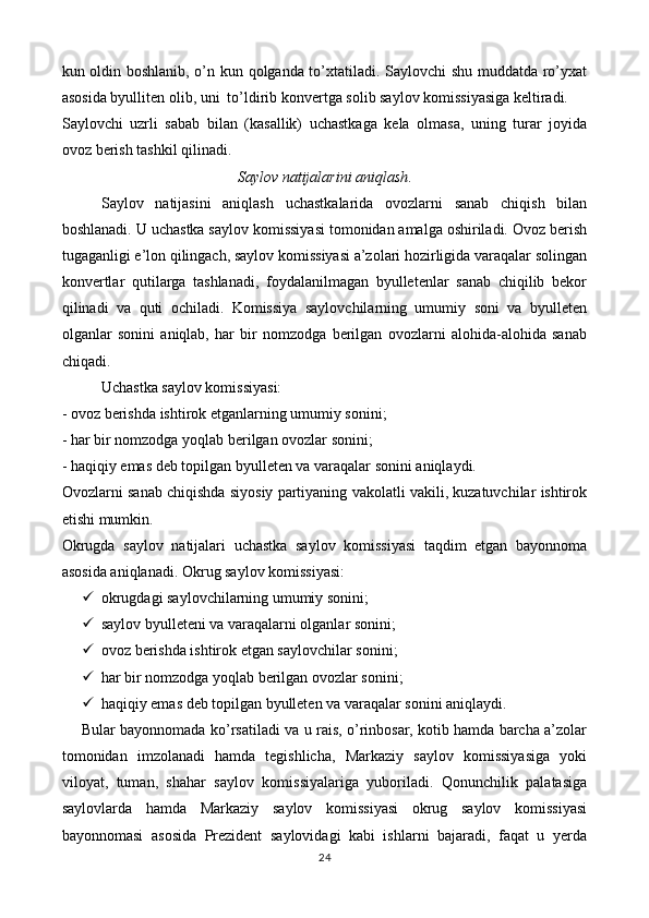 kun oldin boshlanib, o’n kun qolganda to’xtatiladi. Saylovchi shu muddatda ro’yxat
asosida byulliten olib, uni  to ’ ldirib konvertga solib saylov komissiyasiga keltiradi. 
Saylovchi   uzrli   sabab   bilan   (kasallik)   uchastkaga   kela   olmasa,   uning   turar   joyida
ovoz berish tashkil qilinadi. 
Saylov natijalarini aniqlash .
Saylov   natijasini   aniqlash   uchastkalarida   ovozlarni   sanab   chiqish   bilan
boshlanadi. U uchastka saylov komissiyasi tomonidan amalga oshiriladi. Ovoz berish
tugaganligi e’lon qilingach, saylov komissiyasi a’zolari hozirligida varaqalar solingan
konvertlar   qutilarga   tashlanadi,   foydalanilmagan   byulletenlar   sanab   chiqilib   bekor
qilinadi   va   quti   ochiladi.   Komissiya   saylovchilarning   umumiy   soni   va   byulleten
olganlar   sonini   aniqlab,   har   bir   nomzodga   berilgan   ovozlarni   alohida-alohida   sanab
chiqadi. 
Uchastka saylov komissiyasi: 
- ovoz berishda ishtirok etganlarning umumiy sonini; 
- har bir nomzodga yoqlab berilgan ovozlar sonini; 
- haqiqiy emas deb topilgan byulleten va varaqalar sonini aniqlaydi. 
Ovozlarni sanab chiqishda siyosiy partiyaning vakolatli vakili, kuzatuvchilar ishtirok
etishi mumkin. 
Okrugda   saylov   natijalari   uchastka   saylov   komissiyasi   taqdim   etgan   bayonnoma
asosida aniqlanadi. Okrug saylov komissiyasi: 
 okrugdagi saylovchilarning umumiy sonini; 
 saylov byulleteni va varaqalarni olganlar sonini; 
 ovoz berishda ishtirok etgan saylovchilar sonini; 
 har bir nomzodga yoqlab berilgan ovozlar sonini; 
 haqiqiy emas deb topilgan byulleten va varaqalar sonini aniqlaydi. 
Bular bayonnomada ko’rsatiladi va u rais, o’rinbosar, kotib hamda barcha a’zolar
tomonidan   imzolanadi   hamda   tegishlicha,   Markaziy   saylov   komissiyasiga   yoki
viloyat,   tuman,   shahar   saylov   komissiyalariga   yuboriladi.   Qonunchilik   palatasiga
saylovlarda   hamda   Markaziy   saylov   komissiyasi   okrug   saylov   komissiyasi
bayonnomasi   asosida   Prezident   saylovidagi   kabi   ishlarni   bajaradi,   faqat   u   yerda
24