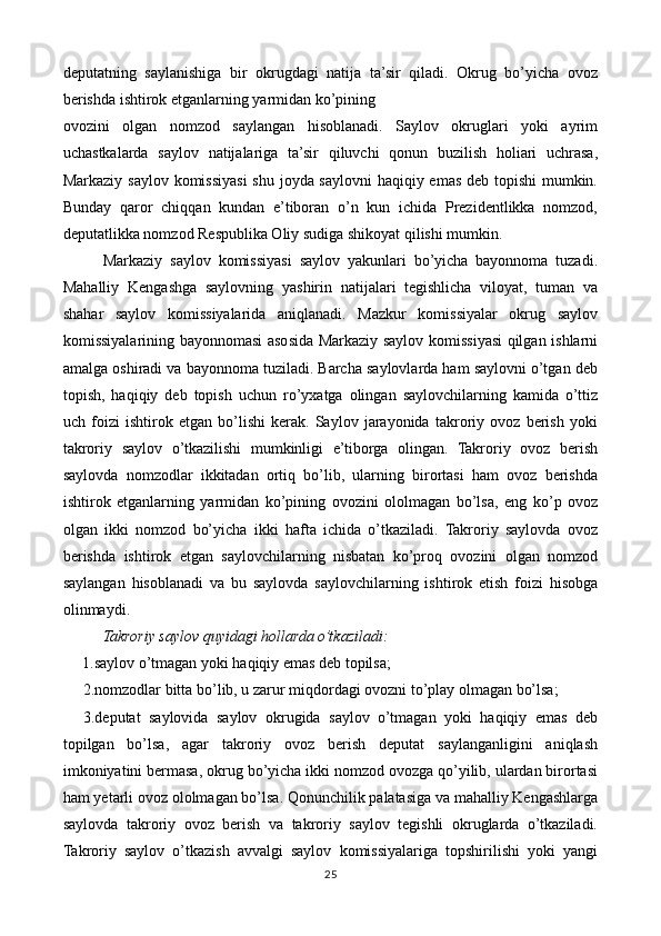 deputatning   saylanishiga   bir   okrugdagi   natija   ta’sir   qiladi.   Okrug   bo’yicha   ovoz
berishda ishtirok etganlarning yarmidan ko’pining  
ovozini   olgan   nomzod   saylangan   hisoblanadi.   Saylov   okruglari   yoki   ayrim
uchastkalarda   saylov   natijalariga   ta’sir   qiluvchi   qonun   buzilish   holiari   uchrasa,
Markaziy saylov komissiyasi  shu joyda saylovni  haqiqiy emas deb topishi  mumkin.
Bunday   qaror   chiqqan   kundan   e’tiboran   o’n   kun   ichida   Prezidentlikka   nomzod,
deputatlikka nomzod Respublika Oliy sudiga shikoyat qilishi mumkin. 
Markaziy   saylov   komissiyasi   saylov   yakunlari   bo’yicha   bayonnoma   tuzadi.
Mahalliy   Kengashga   saylovning   yashirin   natijalari   tegishlicha   viloyat,   tuman   va
shahar   saylov   komissiyalarida   aniqlanadi.   Mazkur   komissiyalar   okrug   saylov
komissiyalarining bayonnomasi asosida Markaziy saylov komissiyasi qilgan ishlarni
amalga oshiradi va bayonnoma tuziladi. Barcha saylovlarda ham saylovni o’tgan deb
topish,   haqiqiy   deb   topish   uchun   ro’yxatga   olingan   saylovchilarning   kamida   o’ttiz
uch   foizi   ishtirok   etgan   bo’lishi   kerak.   Saylov   jarayonida   takroriy   ovoz   berish   yoki
takroriy   saylov   o’tkazilishi   mumkinligi   e’tiborga   olingan.   Takroriy   ovoz   berish
saylovda   nomzodlar   ikkitadan   ortiq   bo’lib,   ularning   birortasi   ham   ovoz   berishda
ishtirok   etganlarning   yarmidan   ko’pining   ovozini   ololmagan   bo’lsa,   eng   ko’p   ovoz
olgan   ikki   nomzod   bo’yicha   ikki   hafta   ichida   o’tkaziladi.   Takroriy   saylovda   ovoz
berishda   ishtirok   etgan   saylovchilarning   nisbatan   ko’proq   ovozini   olgan   nomzod
saylangan   hisoblanadi   va   bu   saylovda   saylovchilarning   ishtirok   etish   foizi   hisobga
olinmaydi. 
Takroriy saylov quyidagi hollarda o’tkaziladi: 
     1.saylov o’tmagan yoki haqiqiy emas deb topilsa; 
2.nomzodlar bitta bo’lib, u zarur miqdordagi ovozni to’play olmagan bo’lsa; 
3.deputat   saylovida   saylov   okrugida   saylov   o’tmagan   yoki   haqiqiy   emas   deb
topilgan   bo’lsa,   agar   takroriy   ovoz   berish   deputat   saylanganligini   aniqlash
imkoniyatini bermasa, okrug bo’yicha ikki nomzod ovozga qo’yilib, ulardan birortasi
ham yetarli ovoz ololmagan bo’lsa. Qonunchilik palatasiga va mahalliy Kengashlarga
saylovda   takroriy   ovoz   berish   va   takroriy   saylov   tegishli   okruglarda   o’tkaziladi.
Takroriy   saylov   o’tkazish   avvalgi   saylov   komissiyalariga   topshirilishi   yoki   yangi
25