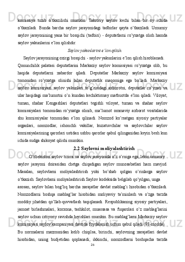 komissiya   tuzib   o’tkazilishi   mumkin.   Takroriy   saylov   kechi   bilan   bir   oy   ichida
o’tkaziladi.   Bunda   barcha   saylov   jarayonidagi   tadbirlar   qayta   o’tkaziladi.   Umumiy
saylov  jarayonining yana  bir   bosqichi   (tadbiri)  -  deputatlarni  ro’yxatga olish  hamda
saylov yakunlarini e’lon qilishdir. 
Saylov yakunlarini e’lon qilish.
Saylov jarayonining oxirgi bosqichi - saylov yakunlarini e’lon qilish hisoblanadi. 
Qonunchilik   palatasi   deputatlarini   Markaziy   saylov   komissiyasi   ro’yxatga   olib,   bu
haqida   deputatlarni   xabardor   qiladi.   Deputatlar   Markaziy   saylov   komissiyasi
tomonidan   ro’yxatga   olinishi   bilan   deputatlik   maqomiga   ega   bo’ladi.   Markaziy
saylov   komissiyasi   saylov   yakunlari   to’g’risidagi   axborotni,   deputatlar   ro’yxati   va
ular  haqidagi   ma’lumotni   o’n  kundan  kechiktirmay  matbuotda   e’lon  qiladi.  Viloyat,
tuman,   shahar   Kengashlari   deputatlari   tegishli   viloyat,   tuman   va   shahar   saylov
komissiyalari   tomonidan   ro’yxatga   olinib,   ma’lumot   ommaviy   axborot   vositalarida
shu   komissiyalar   tomonidan   e’lon   qilinadi.   Nomzod   ko’rsatgan   siyosiy   partiyalar
organlari,   nomzodlar,   ishonchli   vakillar,   kuzatuvchilar   va   saylovchilar   saylov
komissiyalarining qarorlari ustidan ushbu qarorlar qabul qilinganidan keyin besh kun
ichida sudga shikoyat qilishi mumkin.
2.2 Saylovni moliyalashtirish
O’zbekiston saylov tizimi va saylov jarayonida o’z o’rniga ega, lekin umumiy  
saylov   jarayoni   doirasidan   chetga   chiqadigan   saylov   munosabatlari   ham   mavjud.
Masalan,   saylovlarni   moliyalashtirish   yoki   bo’shab   qolgan   o’rinlarga   saylov
o’tkazish. Saylovlarni moliyalashtirish Saylov kodeksida belgilab qo’yilgan, unga  
asosan, saylov  bilan bog’liq barcha xarajatlar  davlat  mablag’i  hisobidan o’tkaziladi.
Nomzodlarni   boshqa   mablag’lar   hisobidan   moliyaviy   ta’minlash   va   o’zga   tarzda
moddiy   jihatdan   qo’llab-quvvatlash   taqiqlanadi.   Respublikaning   siyosiy   partiyalari,
jamoat   birlashmalari,   korxona,   tashkilot,   muassasa   va   fuqarolari   o’z   mablag’larini
saylov uchun ixtiyoriy ravishda berishlari mumkin. Bu mablag’larni Markaziy saylov
komissiyasi saylov kampaniyasi davrida foydalanish uchun qabul qiladi (98-modda). 
Bu   normalarni   mazmunidan   kelib   chiqilsa,   birinchi,   saylovning   xarajatlari   davlat
hisobidan,   uning   budjetidan   qoplanadi;   ikkinchi,   nomzodlarni   boshqacha   tarzda
26 