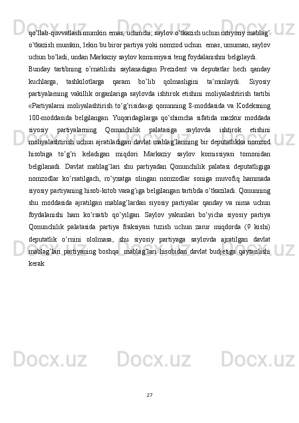 qo’llab-quvvatlash mumkin emas; uchinchi, saylov o’tkazish uchun ixtiyoriy mablag’
o’tkazish mumkin, lekin bu biror partiya yoki nomzod uchun  emas, umuman, saylov
uchun bo’ladi, undan Markaziy saylov komissiyasi teng foydalanishni belgilaydi. 
Bunday   tartibning   o’rnatilishi   saylanadigan   Prezident   va   deputatlar   hech   qanday
kuchlarga,   tashkilotlarga   qaram   bo’lib   qolmasligini   ta’minlaydi.   Siyosiy
partiyalarning   vakillik   organlariga   saylovda   ishtirok   etishini   moliyalashtirish   tartibi
«Partiyalarni   moliyalashtirish  to’g’risida»gi  qonunning  8-moddasida   va  Kodeksning
100-moddasida   belgilangan.   Yuqoridagilarga   qo’shimcha   sifatida   mazkur   moddada
siyosiy   partiyalarning   Qonunchilik   palatasiga   saylovda   ishtirok   etishini
moliyalashtirish uchun ajratiladigan davlat mablag’larining bir deputatlikka nomzod
hisobiga   to’g’ri   keladigan   miqdori   Markaziy   saylov   komissiyasi   tomonidan
belgilanadi.   Davlat   mablag’lari   shu   partiyadan   Qonunchilik   palatasi   deputatligiga
nomzodlar   ko’rsatilgach,   ro’yxatga   olingan   nomzodlar   soniga   muvofiq   hammada
siyosiy partiyaning hisob-kitob varag’iga belgilangan tartibda o’tkaziladi. Qonunning
shu   moddasida   ajratilgan   mablag’lardan   siyosiy   partiyalar   qanday   va   nima   uchun
foydalanishi   ham   ko’rsatib   qo’yilgan.   Saylov   yakunlari   bo’yicha   siyosiy   partiya
Qonunchilik   palatasida   partiya   fraksiyasi   tuzish   uchun   zarur   miqdorda   (9   kishi)
deputatlik   o’rnini   ololmasa,   shu   siyosiy   partiyaga   saylovda   ajratilgan   davlat
mablag’lari   partiyaning   boshqa     mablag’lari   hisobidan   davlat   budjetiga   qaytarilishi
kerak.
27 