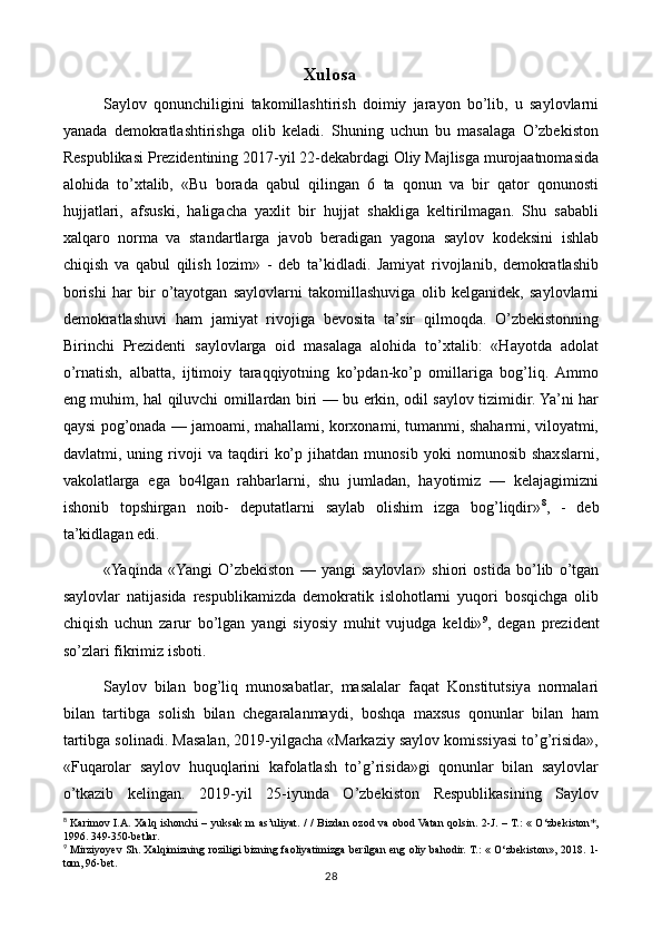 Xulosa
Saylov   qonunchiligini   takomillashtirish   doimiy   jarayon   bo’lib,   u   saylovlarni
yanada   demokratlashtirishga   olib   keladi.   Shuning   uchun   bu   masalaga   O’zbekiston
Respublikasi Prezidentining 2017-yil 22-dekabrdagi Oliy Majlisga murojaatnomasida
alohida   to’xtalib,   «Bu   borada   qabul   qilingan   6   ta   qonun   va   bir   qator   qonunosti
hujjatlari,   afsuski,   haligacha   yaxlit   bir   hujjat   shakliga   keltirilmagan.   Shu   sababli
xalqaro   norma   va   standartlarga   javob   beradigan   yagona   saylov   kodeksini   ishlab
chiqish   va   qabul   qilish   lozim»   -   deb   ta’kidladi.   Jamiyat   rivojlanib,   demokratlashib
borishi   har   bir   o’tayotgan   saylovlarni   takomillashuviga   olib   kelganidek,   saylovlarni
demokratlashuvi   ham   jamiyat   rivojiga   bevosita   ta’sir   qilmoqda.   O’zbekistonning
Birinchi   Prezidenti   saylovlarga   oid   masalaga   alohida   to’xtalib:   «Hayotda   adolat
o’rnatish,   albatta,   ijtimoiy   taraqqiyotning   ko’pdan-ko’p   omillariga   bog’liq.  Ammo
eng muhim, hal qiluvchi omillardan biri — bu erkin, odil saylov tizimidir. Ya’ni har
qaysi pog’onada — jamoami, mahallami, korxonami, tumanmi, shaharmi, viloyatmi,
davlatmi,   uning   rivoji   va   taqdiri   ko’p   jihatdan   munosib   yoki   nomunosib   shaxslarni,
vakolatlarga   ega   bo4lgan   rahbarlarni,   shu   jumladan,   hayotimiz   —   kelajagimizni
ishonib   topshirgan   noib-   deputatlarni   saylab   olishim   izga   bog’liqdir» 8
,   -   deb
ta’kidlagan edi.
«Yaqinda   «Yangi   O’zbekiston   —   yangi   saylovlar»   shiori   ostida   bo’lib   o’tgan
saylovlar   natijasida   respublikamizda   demokratik   islohotlarni   yuqori   bosqichga   olib
chiqish   uchun   zarur   bo’lgan   yangi   siyosiy   muhit   vujudga   keldi» 9
,   degan   prezident
so’zlari fikrimiz isboti.
Saylov   bilan   bog’liq   munosabatlar,   masalalar   faqat   Konstitutsiya   normalari
bilan   tartibga   solish   bilan   chegaralanmaydi,   boshqa   maxsus   qonunlar   bilan   ham
tartibga solinadi. Masalan, 2019-yilgacha «Markaziy saylov komissiyasi to’g’risida»,
«Fuqarolar   saylov   huquqlarini   kafolatlash   to’g’risida»gi   qonunlar   bilan   saylovlar
o’tkazib   kelingan.   2019-yil   25-iyunda   O’zbekiston   Respublikasining   Saylov
8
  Karimov I.A. Xalq ishonchi  – yuksak m as’uliyat. / /  Bizdan ozod va obod Vatan qolsin. 2-J. – Т.: « O‘zbekiston*,
1996. 349-350-betlar.
9
  Mirziyoyev Sh. Xalqimizning roziligi bizning faoliyatimizga berilgan eng oliy bahodir. Т.: « O‘zbekiston», 2018.   1-
tom, 96-bet.
28 