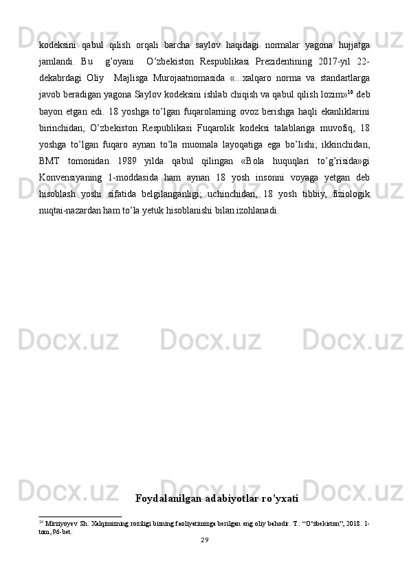 kodeksini   qabul   qilish   orqali   barcha   saylov   haqidagi   normalar   yagona   hujjatga
jamlandi.   Bu     g’oyani     O’zbekiston   Respublikasi   Prezidentining   2017-yil   22-
dekabrdagi   Oliy     Majlisga   Murojaatnomasida   «...xalqaro   norma   va   standartlarga
javob beradigan yagona Saylov kodeksini ishlab chiqish va qabul qilish lozim» 10
 deb
bayon   etgan   edi.   18   yoshga   to’lgan   fuqarolarning   ovoz   berishga   haqli   ekanliklarini
birinchidan,   O’zbekiston   Respublikasi   Fuqarolik   kodeksi   talablariga   muvofiq,   18
yoshga   to’lgan   fuqaro   aynan   to’la   muomala   layoqatiga   ega   bo’lishi;   ikkinchidan,
BMT   tomonidan   1989   yilda   qabul   qilingan   «Bola   huquqlari   to’g’risida»gi
Konvensiyaning   1-moddasida   ham   aynan   18   yosh   insonni   voyaga   yetgan   deb
hisoblash   yoshi   sifatida   belgilanganligi;   uchinchidan,   18   yosh   tibbiy,   fiziologik
nuqtai-nazardan ham to’la yetuk hisoblanishi bilan izohlanadi.
Foydalanilgan adabiyotlar ro’yxati
10
  Mirziyoyev Sh. Xalqimizning roziligi bizning faoliyatimizga berilgan eng oliy bahodir. Т.:  “ O‘zbekiston”, 2018. 1-
tom, 96-bet.
29 