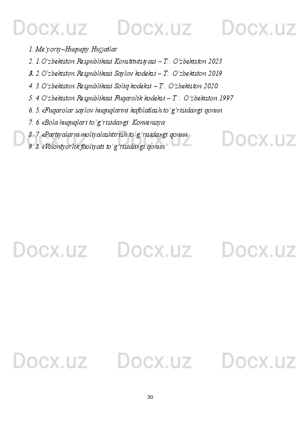 1. Me’yoriy–Huquqiy Hujjatlar
2. 1.O’zbekiston Respublikasi Konstitutsiyasi – T:. O’zbekiston 2023
3. 2.O’zbekiston Respublikasi Saylov kodeksi – T:. O’zbekiston 2019
4. 3.O’zbekiston Respublikasi Soliq kodeksi – T:. O’zbekiston 2020
5. 4.O’zbekiston Respublikasi Fuqarolik kodeksi – T :. O’zbekiston 1997
6. 5.«Fuqarolar saylov huquqlarini kafolatlash to’g’risida»gi qonun
7. 6.«Bola huquqlari to’g’risida»gi  Konvensiya
8. 7.«Partiyalarni moliyalashtirish to’g’risida»gi qonun
9. 8.«Volontyorlik faoliyati to’g’risida»gi qonun
30 