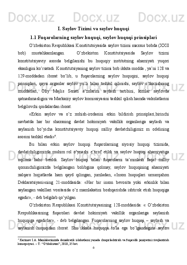 I. Saylov Tizimi va saylov huquqi
1.1 Fuqarolarning saylov huquqi, saylov huquqi prinsiplari
O’zbekiston Respublikasi Konstitutsiyasida saylov tizimi maxsus bobda (XXII
bob)   mustahkamlangan.     O’zbekiston   Konstitutsiyasida   Saylov   tizimi
konstitutsiyaviy   asosda   belgilanishi   bu   huquqiy   institutning   ahamiyati   yuqori
ekanligini ko’rsatadi. Konstitutsiyaning saylov tizimi bob ikkita modda , ya’ni 128 va
129-moddadan   iborat   bo’lib,   u   fuqarolarning   saylov   huquqini,   saylov   huquqi
prinsiplari,   qaysi   organlar   saylov   yo’li   bilan   tashkil   qilinishi,   saylov   o’tkazishning
muddatlari,   Oliy   Majlis   Senati   a’zolarini   saylash   tartibini,   kimlar   saylovda
qatnashmasligini va Markaziy saylov komissiyasini tashkil qilish hamda vakolatlarini
belgilovchi qoidalardan iborat.
«Erkin   saylov   va   o’z   xohish-irodasini   erkin   bildirish   prinsiplari,birinchi
navbatda   har   bir   shaxsning   davlat   hokimiyati   vakillik   organlariga   saylash   va
saylanish   bo’yicha   konstitutsiyaviy   huquqi   milliy   davlatchiligimiz   m   odelining
asosini tashkil etadi» 4
.
Bu   bilan   erkin   saylov   huquqi   fuqarolarning   siyosiy   huquqi   tizimida,
davlatchiligimizda   muhim   rol   o’ynashi   e’tirof   etildi   va   saylov   huquqi   ahamiyatiga
oqilona   baho   berildi.   Saylov   huquqi   bilan   fuqarolarni   ta’minlash   faqat   milliy
qonunchiligimizda   belgilangan   bolibgina   qolmay,   saylov   huquqining   ahamiyati
xalqaro   hujjatlarda   ham   qayd   qilingan,   jumladan,   «Inson   huquqlari   umumjahon
Deklaratsiyasi»ning   21-moddasida:   «Har   bir   inson   bevosita   yoki   erkinlik   bilan
saylangan   vakillari  vositasida  o’z  mamlakatini  boshqarishda   ishtirok  etish  huquqiga
egadir», - deb belgilab qo’yilgan. 
O’zbekiston   Respublikasi   Konstitutsiyasining   128-moddasida:   «   O’zbekiston
Respublikasining   fuqarolari   davlat   hokimiyati   vakillik   organlariga   saylanish
huquqiga   egadirlar»,   -   deb   belgilangan.   Fuqarolarning   saylov   huquqi   –   saylash   va
saylanish   huquqidan   iborat.   Shu   ikkala   huquqqa   to’la   ega   bo’lgandagina   saylov
4
  Karimov I.A. Mamlakatimizda demokratik islohotlarni  yanada chuqurlashtirish va fuqarolik jamiyatini rivojlantirish
konsepsiyasi. – Т.: “O‘zbekiston”, 2010, 35-bet.
6