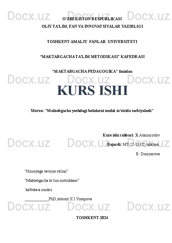 O ZBEKISTON RESPUBLIKASIʻ
OLIY TA’LIM, FAN VA INNOVATSIYALAR VAZIRLIGI
TOSHKENT AMALIY  FANLAR  UNIVERSITETI
“MAKTABGACHA TA’LIM METODIKASI” KAFEDRASI
“MAKTABGACHA PEDAGOGIKA” fanidan
 
KURS ISHI
Mavzu: “Maktabgacha yoshdagi bolalarni muhit ta’sirida tarbiyalash” 
                                     
                                                                                  Kurs ishi rahbari: X .Atamurodov
                                                                                 Bajardi:   MT-22-10 (C) talabasi 
B. Doniyarova  
                                       
“Himoyaga tavsiya etilsin”
“Maktabgacha ta’lim metodikasi”
 kafedrasi mudiri
____________PhD,dotsent X.I.Yusupova 
TOSHKENT-2024 