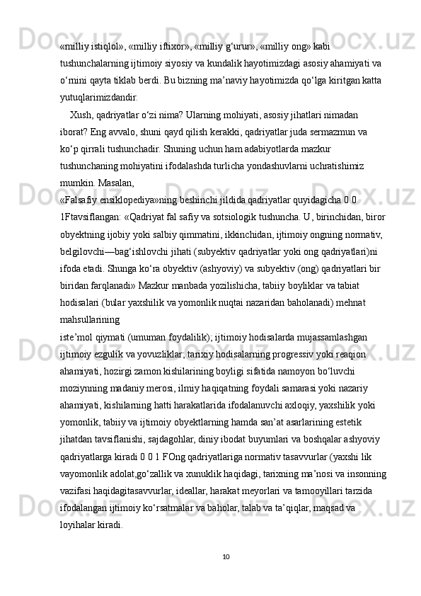 «milliy istiqlol», «milliy iftixor», «milliy g‘urur», «milliy ong» kabi 
tushunchalarning ijtimoiy siyosiy va kundalik hayotimizdagi asosiy ahamiyati va 
o‘rnini qayta tiklab berdi. Bu bizning ma’naviy hayotimizda qo‘lga kiritgan katta 
yutuqlarimizdandir.
    Xush, qadriyatlar o‘zi nima? Ularning mohiyati, asosiy jihatlari nimadan
iborat? Eng avvalo, shuni qayd qilish kerakki, qadriyatlar juda sermazmun va
ko‘p qirrali tushunchadir. Shuning uchun ham adabiyotlarda mazkur 
tushunchaning mohiyatini ifodalashda turlicha yondashuvlarni uchratishimiz 
mumkin. Masalan,
«Falsafiy ensiklopediya»ning beshinchi jildida qadriyatlar quyidagicha 0 0 
1Ftavsiflangan: «Qadriyat fal safiy va sotsiologik tushuncha. U, birinchidan, biror
obyektning ijobiy yoki salbiy qimmatini, ikkinchidan, ijtimoiy ongning normativ,
belgilovchi—bag‘ishlovchi jihati (subyektiv qadriyatlar yoki ong qadriyatlari)ni
ifoda etadi. Shunga ko‘ra obyektiv (ashyoviy) va subyektiv (ong) qadriyatlari bir
biridan farqlanadi» Mazkur manbada yozilishicha, tabiiy boyliklar va tabiat 
hodisalari (bular yaxshilik va yomonlik nuqtai nazaridan baholanadi) mehnat 
mahsullarining
iste’mol qiymati (umuman foydalilik); ijtimoiy hodisalarda mujassamlashgan
ijtimoiy ezgulik va yovuzliklar; tarixiy hodisalarning progressiv yoki reaqion
ahamiyati, hozirgi zamon kishilarining boyligi sifatida namoyon bo‘luvchi
moziynning madaniy merosi, ilmiy haqiqatning foydali samarasi yoki nazariy
ahamiyati, kishilarning hatti harakatlarida ifodalanuvchi axloqiy, yaxshilik yoki
yomonlik, tabiiy va ijtimoiy obyektlarning hamda san’at asarlarining estetik
jihatdan tavsiflanishi, sajdagohlar, diniy ibodat buyumlari va boshqalar ashyoviy
qadriyatlarga kiradi 0 0 1 FOng qadriyatlariga normativ tasavvurlar (yaxshi lik 
vayomonlik adolat,go‘zallik va xunuklik haqidagi, tarixning ma’nosi va insonning 
vazifasi haqidagitasavvurlar, ideallar, harakat meyorlari va tamooyillari tarzida 
ifodalangan ijtimoiy ko‘rsatmalar va baholar, talab va ta’qiqlar, maqsad va 
loyihalar kiradi.
10 