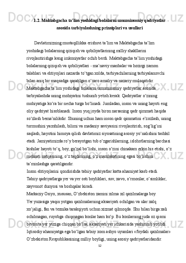 1.2. Maktabgacha ta’lim yoshidagi bolalarni umuminsoniy qadriyatlar
asosida tarbiyalashning prinsiplari va usullari
       Davlatimizning mustaqillikka erishuvi ta’lim va Maktabgacha ta’lim
yoshidagi bolalarning qiziqish va qobiliyatlarining milliy shakllarini
rivojlantirishga keng imkoniyatlar ochib berdi. Maktabgacha ta’lim yoshidagi
bolalarning qiziqish va qobiliyatlari - ma’naviy manbalar va hozirgi zamon
talablari va ehtiyojlari nazarda to‘tgan xolda, tarbiyachilarning tarbiyalanuvchi
bilan aniq bir maqsadga qaratilgan o‘zaro amaliy va nazariy muloqatidir.
Maktabgacha ta’lim yoshidagi bolalarni umuminsoniy qadriyatlar asosida
tarbiyalashda uning mohiyatini tushunib yetish kerak. Qadriyatlar o‘zining
mohiyatiga ko‘ra bir necha turga bo‘linadi. Jumladan, inson va uning hayoti eng
oliy qadriyat hisoblanadi. Inson yuq joyda biron narsaning qadr qimmati haqida
so‘zlash bema’nilikdir. Shuning uchun ham inson qadr qimmatini e’zozlash, uning
turmushini yaxshilash, bilimi va madaniy saviyasini rivojlantirish, sog‘lig‘ini
saqlash, hayotini himoya qilish davlatimiz siyosatining asosiy yo‘nalishini tashkil
etadi. Jamiyatimizda ro‘y berayotgan tub o‘zgarishlarning, islohotlarning barchasi
kishilar hayoti to‘q, boy, go‘zal bo‘lishi, inson o‘zini chinakam erkin his etishi, o‘z
mehnati natijasining, o‘z taqdirining, o‘z mamlakatining egasi bo‘lishini
ta’minlashga qaratilgandir.
Inson ehtiyojlarini qondirishda tabiiy qadriyatlar katta ahamiyat kasb etadi.
Tabiiy qadriyatlarga yer va yer osti boyliklari, suv, xavo, o‘rmonlar, o‘simliklar,
xayvonot dunyosi va boshqalar kiradi.
Markaziy Osiyo, xususan, O‘zbekiston zamini xilma xil qazilmalarga boy.
Yer yuzasiga yaqin yotgan qazilmalarning aksariyati ochilgan va ular xalq
xo‘jaligi, fan va texnika tarakqiyoti uchun xizmat qilmoqda. Shu bilan birga xali
ochilmagan, ruyobga chiqmagan konlar ham ko‘p. Bu konlarning juda oz qismi
bevosita yer yuziga chiqqan bo‘lsa, aksariyati yer ichkarisida yashirinib yotibdi.
Iqtisodiy ahamiyatga ega bo‘lgan tabiiy xom ashyo uyumlari «foydali qazilmalar»
O‘zbekiston Respublikasining milliy boyligi, uning asosiy qadriyatlaridandir.
12 