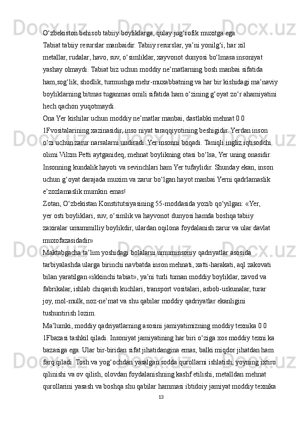 O‘zbekiston behisob tabiiy boyliklarga, qulay jug‘rofik muxitga ega.
Tabiat tabiiy resurslar manbaidir. Tabiiy resurslar, ya’ni yonilg‘i, har xil
metallar, rudalar, havo, suv, o‘simliklar, xayvonot dunyosi bo‘lmasa insoniyat
yashay olmaydi. Tabiat biz uchun moddiy ne’matlarning bosh manbai sifatida 
ham,sog‘lik, shodlik, turmushga mehr-muxabbatning va har bir kishidagi ma’naviy
boyliklarning bitmas tuganmas omili sifatida ham o‘zining g‘oyat zo‘r ahamiyatini
hech qachon yuqotmaydi.
Ona Yer kishilar uchun moddiy ne’matlar manbai, dastlabki mehnat 0 0 
1Fvositalarining xazinasidir, inso niyat taraqqiyotining beshigidir. Yerdan inson 
o‘zi uchun zarur narsalarni undiradi. Yer insonni boqadi. Taniqli ingliz iqtisodchi 
olimi Vilzm Petti aytganideq, mehnat boylikning otasi bo‘lsa, Yer uning onasidir.
Insonning kundalik hayoti va sevinchlari ham Yer tufaylidir. Shunday ekan, inson
uchun g‘oyat darajada muxim va zarur bo‘lgan hayot manbai Yerni qadrlamaslik
e’zozlamaslik mumkin emas!
Zotan, O‘zbekistan Konstitutsiyasining 55-moddasida yozib qo‘yilgan: «Yer,
yer osti boyliklari, suv, o‘simlik va hayvonot dunyosi hamda boshqa tabiiy
zaxiralar umummilliy boylikdir, ulardan oqilona foydalanish zarur va ular davlat
muxofazasidadir»
Maktabgacha ta’lim yoshidagi bolalarni umuminsoniy qadriyatlar asosida
tarbiyalashda ularga birinchi navbatda inson mehnati, xatti-harakati, aql zakovati
bilan yaratilgan «ikkinchi tabiat», ya’ni turli tuman moddiy boyliklar, zavod va
fabrikalar, ishlab chiqarish kuchlari, transport vositalari, asbob-uskunalar, turar
joy, mol-mulk, noz-ne’mat va shu qabilar moddiy qadriyatlar ekanligini
tushuntirish lozim.
Ma’lumki, moddiy qadriyatlarning asosini jamiyatimizning moddiy texnika 0 0 
1Fbazasi tashkil qiladi. Insoniyat jamiyatining har biri o‘ziga xos moddiy texni ka
bazasiga ega. Ular bir-biridan sifat jihatidangina emas, balki miqdor jihatdan ham
farq qiladi. Tosh va yog‘ochdan yasalgan sodda qurollarni ishlatish, yoyning ixtiro
qilinishi va ov qilish, olovdan foydalanishning kashf etilishi, metalldan mehnat
qurollarini yasash va boshqa shu qabilar hammasi ibtidoiy jamiyat moddiy texnika
13 