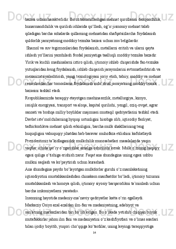 bazasi uchun harakterlidir. Biroz takomillashgan mehnat qurollarini dexqonchilik,
hunarmandchilik va qurilish ishlarida qo‘llash, og‘ir jismoniy mehnat talab
qiladigan barcha sohalarda qullarning mehnatidan shafqatsizlarcha foydalanish
quldorlik jamiyatining moddiiy texnika bazasi uchun xos belgilardir.
 Shamol va suv tegirmonlaridan foydalanish, metallarni eritish va ularni qayta 
ishlash yo‘llarini yaxshilash feodal jamiyatiga taalluqli moddiy texnika bazadir. 
Yirik va kuchli mashinalarni ixtiro qilish, ijtimoiy ishlab chiqarishda fan-texnika
yutuqlaridan keng foydalanish, ishlab chiqarish jarayonlarini avtomatlashtirish va
mexanizatsiyalashtirish, yangi texnologiyani joriy etish, tabiiy, moddiy va mehnat
resurslaridan har tomonlama foydalanish indo‘strial jamiyatning moddiy texnik
bazasini tashkil etadi.
Respublikamizda taraqqiy etayotgan mashinasozlik, metallurgiya, kimyo,
issiqlik energiyasi, transport va aloqa, kapital qurilishi, yengil, oziq-ovqat, agrar
sanoati va boshqa milliy boyliklar majmuasi mustaqil qadriyatlarini tashkil etadi.
Davlat iste’molchilarning hyquqi ustunligini hisobga olib, iqtisodiy faoliyat, 
tadbirkorlikva mehnat qilish erkinligini, barcha mulk shakllarining teng 
huquqligini vahuquqiy jihatdan bab-baravar muhofaza etilishini kafolatlaydi
Prezidentimiz ta’kidlaganidek mulkchilik munosabatlari masalalarida yaqin
vaqtlar ichida qat’iy o‘zgarishlar amalga oshirilishi kerak. Mulk o‘zining haqiqiy
egasi quliga o‘tishiga erishish zarur. Faqat ana shundagina uning egasi ushbu
mulkni saqlash va ko‘paytirish uchun kurashadi. 
Ana shundagina paydo bo‘layotgan mulkdorlar guruhi o‘z mamlakatining
iqtisodiyotini mustahkamlashdan chinakam manfaatdor bo‘ladi, ijtimoiy tuzumni
mustahkamlash va himoya qilish, ijtimoiy siyosiy barqarorlikni ta’minlash uchun
barcha imkoniyatlarni yaratadi».
Insonning hayotida madaniy-ma’naviy qadriyatlar katta o‘rin egallaydi.
Markaziy Osiyo azal-azaldan ilm-fan va madaniyatning, adabiyot va
san’atning markazlaridan biri bo‘lib kelgan. Bu o‘lkada yetishib chiqqan buyuk
mutafakkirlar jahon ilm fani va madaniyatini o‘z kashfiyotlari va o‘lmas asarlari
bilan ijodiy boyitib, yuqori cho‘qqiga ko‘tardilar, uning keyingi taraqqiyotiga
14 