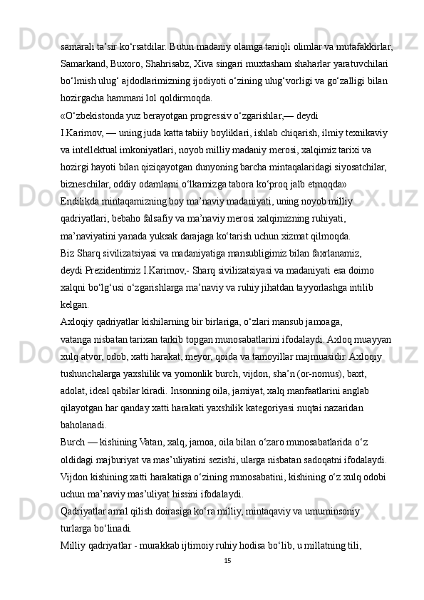 samarali ta’sir ko‘rsatdilar. Butun madaniy olamga taniqli olimlar va mutafakkirlar,
Samarkand, Buxoro, Shahrisabz, Xiva singari muxtasham shaharlar yaratuvchilari
bo‘lmish ulug‘ ajdodlarimizning ijodiyoti o‘zining ulug‘vorligi va go‘zalligi bilan
hozirgacha hammani lol qoldirmoqda.
«O‘zbekistonda yuz berayotgan progressiv o‘zgarishlar,— deydi
I.Karimov, — uning juda katta tabiiy boyliklari, ishlab chiqarish, ilmiy texnikaviy
va intellektual imkoniyatlari, noyob milliy madaniy merosi, xalqimiz tarixi va
hozirgi hayoti bilan qiziqayotgan dunyoning barcha mintaqalaridagi siyosatchilar,
bizneschilar, oddiy odamlarni o‘lkamizga tabora ko‘proq jalb etmoqda»
Endilikda mintaqamizning boy ma’naviy madaniyati, uning noyob milliy
qadriyatlari, bebaho falsafiy va ma’naviy merosi xalqimizning ruhiyati,
ma’naviyatini yanada yuksak darajaga ko‘tarish uchun xizmat qilmoqda.
Biz Sharq sivilizatsiyasi va madaniyatiga mansubligimiz bilan faxrlanamiz,
deydi Prezidentimiz I.Karimov,- Sharq sivilizatsiyasi va madaniyati esa doimo
xalqni bo‘lg‘usi o‘zgarishlarga ma’naviy va ruhiy jihatdan tayyorlashga intilib
kelgan.
Axloqiy qadriyatlar kishilarning bir birlariga, o‘zlari mansub jamoaga,
vatanga nisbatan tarixan tarkib topgan munosabatlarini ifodalaydi. Axloq muayyan
xulq atvor, odob, xatti harakat, meyor, qoida va tamoyillar majmuasidir. Axloqiy
tushunchalarga yaxshilik va yomonlik burch, vijdon, sha’n (or-nomus), baxt,
adolat, ideal qabilar kiradi. Insonning oila, jamiyat, xalq manfaatlarini anglab
qilayotgan har qanday xatti harakati yaxshilik kategoriyasi nuqtai nazaridan
baholanadi.
Burch — kishining Vatan, xalq, jamoa, oila bilan o‘zaro munosabatlarida o‘z
oldidagi majburiyat va mas’uliyatini sezishi, ularga nisbatan sadoqatni ifodalaydi.
Vijdon kishining xatti harakatiga o‘zining munosabatini, kishining o‘z xulq odobi
uchun ma’naviy mas’uliyat hissini ifodalaydi.
Qadriyatlar amal qilish doirasiga ko‘ra milliy, mintaqaviy va umuminsoniy
turlarga bo‘linadi.
Milliy qadriyatlar - murakkab ijtimoiy ruhiy hodisa bo‘lib, u millatning tili,
15 