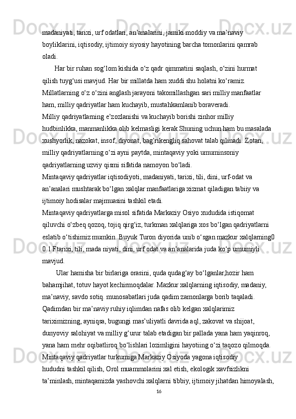 madaniyati, tarixi, urf odatlari, an’analarini, jamiki moddiy va ma’naviy
boyliklarini, iqtisodiy, ijtimoiy siyosiy hayotining barcha tomonlarini qamrab
oladi.
       Har bir ruhan sog‘lom kishida o‘z qadr qimmatini saqlash, o‘zini hurmat
qilish tuyg‘usi mavjud. Har bir millatda ham xuddi shu holatni ko‘ramiz.
Millatlarning o‘z o‘zini anglash jarayoni takomillashgan sari milliy manfaatlar
ham, milliy qadriyatlar ham kuchayib, mustahkamlanib boraveradi.
Milliy qadriyatlarning e’zozlanishi va kuchayib borishi zinhor milliy
hudbinlikka, manmanlikka olib kelmasligi kerak Shuning uchun ham bu masalada
xushyorlik, nazokat, insof, diyonat, bag‘rikengliq sahovat talab qilinadi. Zotan,
milliy qadriyatlarning o‘zi ayni paytda, mintaqaviy yoki umuminsoniy
qadriyatlarning uzviy qismi sifatida namoyon bo‘ladi.
Mintaqaviy qadriyatlar iqtisodiyoti, madaniyati, tarixi, tili, dini, urf-odat va
an’analari mushtarak bo‘lgan xalqlar manfaatlariga xizmat qiladigan tabiiy va
ijtimoiy hodisalar majmuasini tashkil etadi.
Mintaqaviy qadriyatlarga misol sifatida Markaziy Osiyo xududida istiqomat
qiluvchi o‘zbeq qozoq, tojiq qirg‘iz, turkman xalqlariga xos bo‘lgan qadriyatlarni
eslatib o‘tishimiz mumkin. Buyuk Turon diyorida unib o‘sgan mazkur xalqlarning0
0 1 Ftarixi, tili, mada niyati, dini, urf odat va an’analarida juda ko‘p umumiyli 
mavjud. 
        Ular hamisha bir birlariga orasini, quda qudag‘ay bo‘lganlar,hozir ham
bahamjihat, totuv hayot kechirmoqdalar. Mazkur xalqlarning iqtisodiy, madaniy,
ma’naviy, savdo sotiq. munosabatlari juda qadim zamonlarga borib taqaladi.
Qadimdan bir ma’naviy ruhiy iqlimdan nafas olib kelgan xalqlarimiz
tariximizning, ayniqsa, bugungi mas’uliyatli davrida aql, zakovat va shijoat,
dunyoviy salohiyat va milliy g‘urur talab etadigan bir pallada yana ham yaqinroq,
yana ham mehr oqibatliroq bo‘lishlari lozimligini hayotiing o‘zi taqozo qilmoqda.
Mintaqaviy qadriyatlar turkumiga Markaziy Osiyoda yagona iqtisodiy
hududni tashkil qilish, Orol muammolarini xal etish, ekologik xavfsizlikni
ta’minlash, mintaqamizda yashovchi xalqlarni tibbiy, ijtimoiy jihatdan himoyalash,
16 